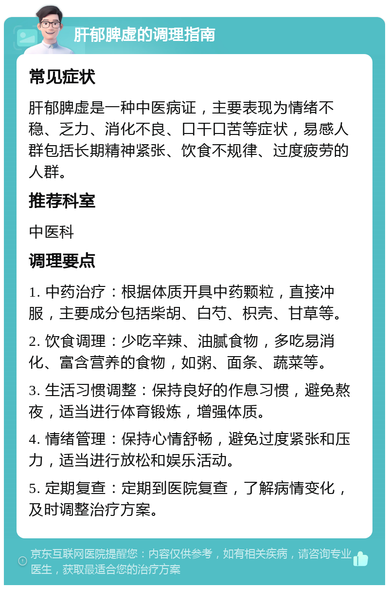 肝郁脾虚的调理指南 常见症状 肝郁脾虚是一种中医病证，主要表现为情绪不稳、乏力、消化不良、口干口苦等症状，易感人群包括长期精神紧张、饮食不规律、过度疲劳的人群。 推荐科室 中医科 调理要点 1. 中药治疗：根据体质开具中药颗粒，直接冲服，主要成分包括柴胡、白芍、枳壳、甘草等。 2. 饮食调理：少吃辛辣、油腻食物，多吃易消化、富含营养的食物，如粥、面条、蔬菜等。 3. 生活习惯调整：保持良好的作息习惯，避免熬夜，适当进行体育锻炼，增强体质。 4. 情绪管理：保持心情舒畅，避免过度紧张和压力，适当进行放松和娱乐活动。 5. 定期复查：定期到医院复查，了解病情变化，及时调整治疗方案。