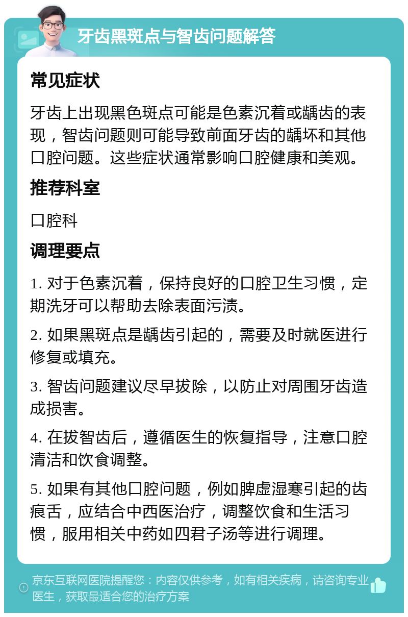 牙齿黑斑点与智齿问题解答 常见症状 牙齿上出现黑色斑点可能是色素沉着或龋齿的表现，智齿问题则可能导致前面牙齿的龋坏和其他口腔问题。这些症状通常影响口腔健康和美观。 推荐科室 口腔科 调理要点 1. 对于色素沉着，保持良好的口腔卫生习惯，定期洗牙可以帮助去除表面污渍。 2. 如果黑斑点是龋齿引起的，需要及时就医进行修复或填充。 3. 智齿问题建议尽早拔除，以防止对周围牙齿造成损害。 4. 在拔智齿后，遵循医生的恢复指导，注意口腔清洁和饮食调整。 5. 如果有其他口腔问题，例如脾虚湿寒引起的齿痕舌，应结合中西医治疗，调整饮食和生活习惯，服用相关中药如四君子汤等进行调理。