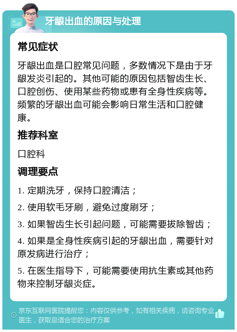 牙龈出血的原因与处理 常见症状 牙龈出血是口腔常见问题，多数情况下是由于牙龈发炎引起的。其他可能的原因包括智齿生长、口腔创伤、使用某些药物或患有全身性疾病等。频繁的牙龈出血可能会影响日常生活和口腔健康。 推荐科室 口腔科 调理要点 1. 定期洗牙，保持口腔清洁； 2. 使用软毛牙刷，避免过度刷牙； 3. 如果智齿生长引起问题，可能需要拔除智齿； 4. 如果是全身性疾病引起的牙龈出血，需要针对原发病进行治疗； 5. 在医生指导下，可能需要使用抗生素或其他药物来控制牙龈炎症。