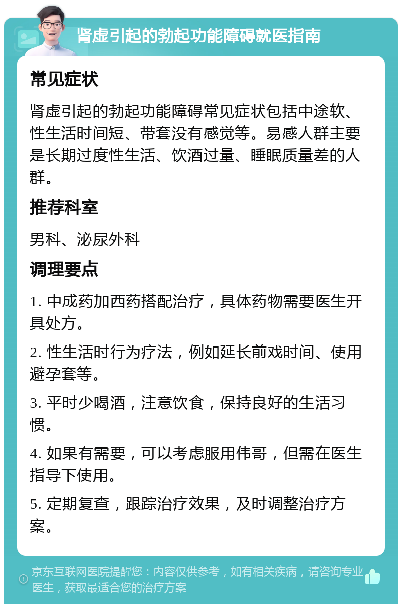 肾虚引起的勃起功能障碍就医指南 常见症状 肾虚引起的勃起功能障碍常见症状包括中途软、性生活时间短、带套没有感觉等。易感人群主要是长期过度性生活、饮酒过量、睡眠质量差的人群。 推荐科室 男科、泌尿外科 调理要点 1. 中成药加西药搭配治疗，具体药物需要医生开具处方。 2. 性生活时行为疗法，例如延长前戏时间、使用避孕套等。 3. 平时少喝酒，注意饮食，保持良好的生活习惯。 4. 如果有需要，可以考虑服用伟哥，但需在医生指导下使用。 5. 定期复查，跟踪治疗效果，及时调整治疗方案。