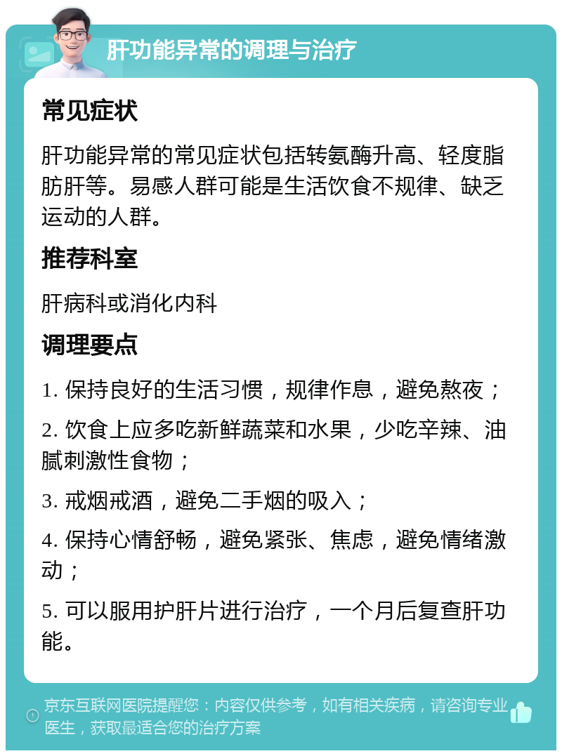 肝功能异常的调理与治疗 常见症状 肝功能异常的常见症状包括转氨酶升高、轻度脂肪肝等。易感人群可能是生活饮食不规律、缺乏运动的人群。 推荐科室 肝病科或消化内科 调理要点 1. 保持良好的生活习惯，规律作息，避免熬夜； 2. 饮食上应多吃新鲜蔬菜和水果，少吃辛辣、油腻刺激性食物； 3. 戒烟戒酒，避免二手烟的吸入； 4. 保持心情舒畅，避免紧张、焦虑，避免情绪激动； 5. 可以服用护肝片进行治疗，一个月后复查肝功能。