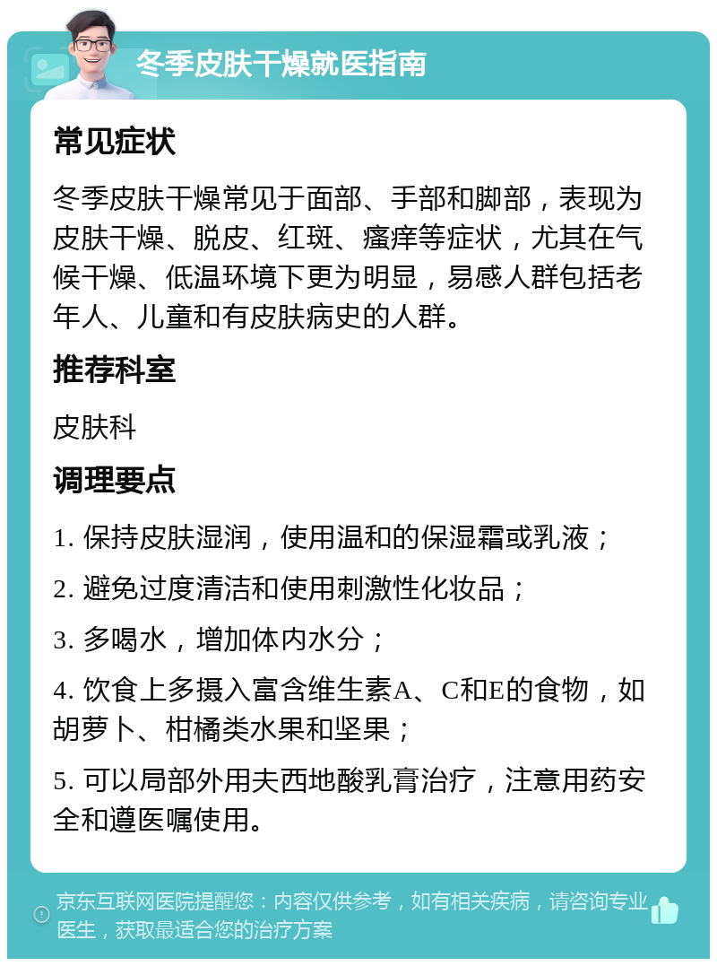 冬季皮肤干燥就医指南 常见症状 冬季皮肤干燥常见于面部、手部和脚部，表现为皮肤干燥、脱皮、红斑、瘙痒等症状，尤其在气候干燥、低温环境下更为明显，易感人群包括老年人、儿童和有皮肤病史的人群。 推荐科室 皮肤科 调理要点 1. 保持皮肤湿润，使用温和的保湿霜或乳液； 2. 避免过度清洁和使用刺激性化妆品； 3. 多喝水，增加体内水分； 4. 饮食上多摄入富含维生素A、C和E的食物，如胡萝卜、柑橘类水果和坚果； 5. 可以局部外用夫西地酸乳膏治疗，注意用药安全和遵医嘱使用。