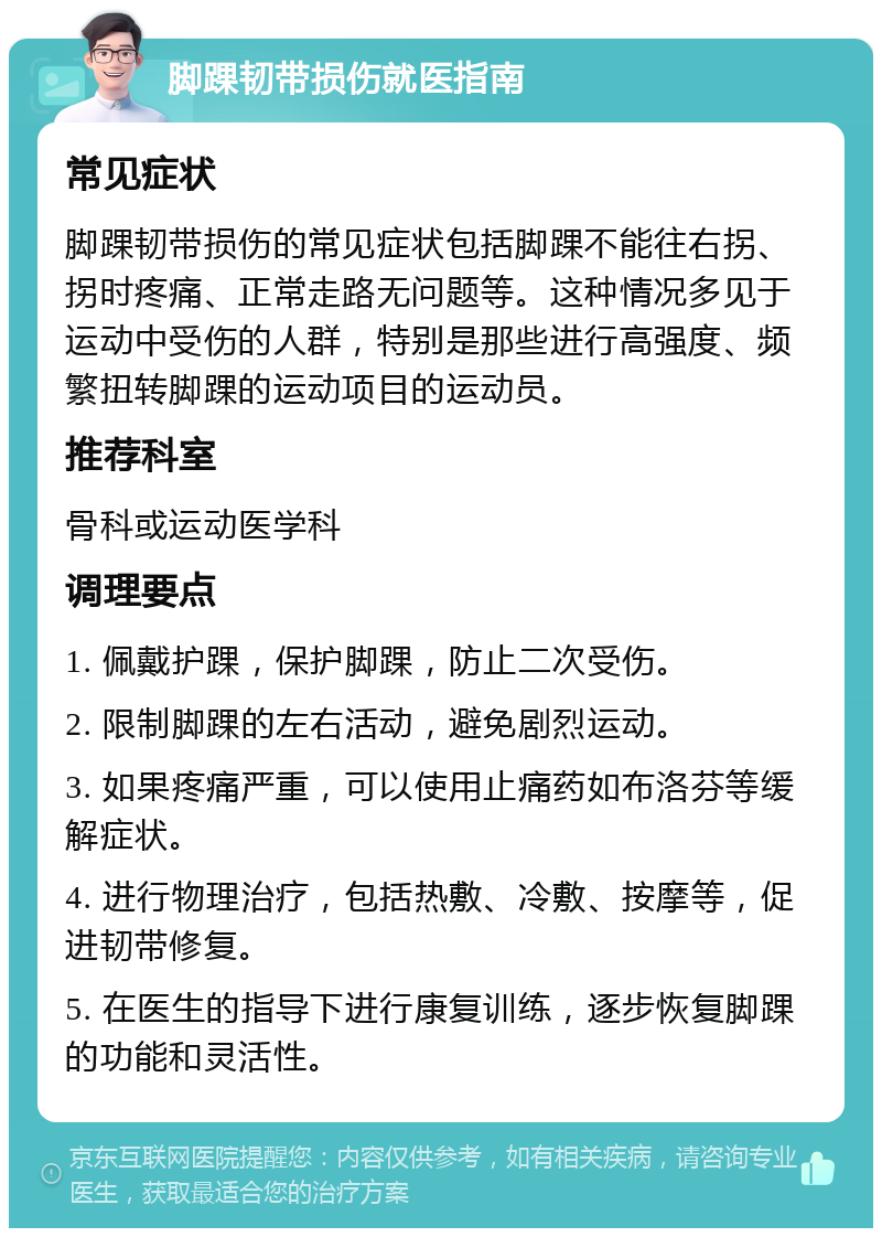 脚踝韧带损伤就医指南 常见症状 脚踝韧带损伤的常见症状包括脚踝不能往右拐、拐时疼痛、正常走路无问题等。这种情况多见于运动中受伤的人群，特别是那些进行高强度、频繁扭转脚踝的运动项目的运动员。 推荐科室 骨科或运动医学科 调理要点 1. 佩戴护踝，保护脚踝，防止二次受伤。 2. 限制脚踝的左右活动，避免剧烈运动。 3. 如果疼痛严重，可以使用止痛药如布洛芬等缓解症状。 4. 进行物理治疗，包括热敷、冷敷、按摩等，促进韧带修复。 5. 在医生的指导下进行康复训练，逐步恢复脚踝的功能和灵活性。