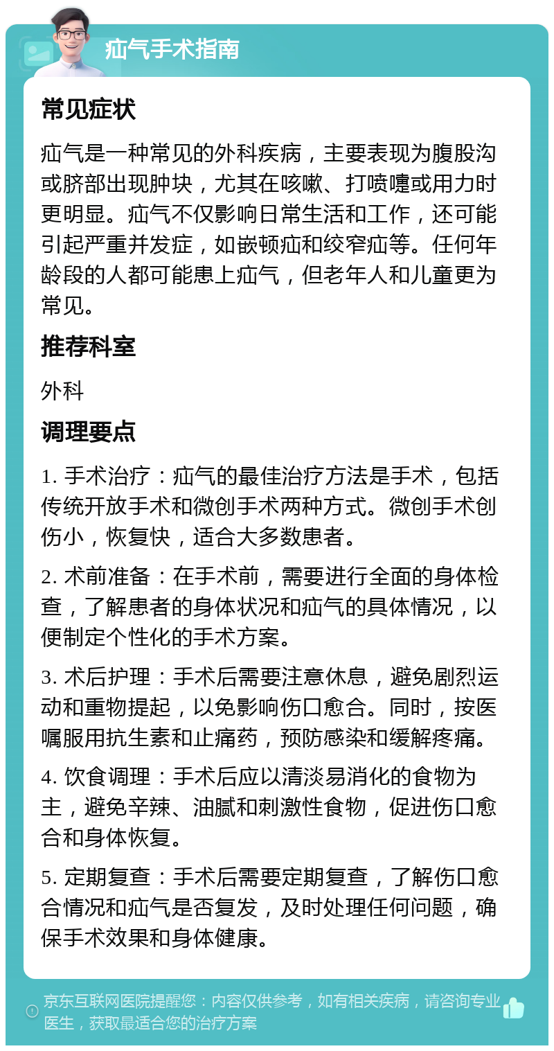 疝气手术指南 常见症状 疝气是一种常见的外科疾病，主要表现为腹股沟或脐部出现肿块，尤其在咳嗽、打喷嚏或用力时更明显。疝气不仅影响日常生活和工作，还可能引起严重并发症，如嵌顿疝和绞窄疝等。任何年龄段的人都可能患上疝气，但老年人和儿童更为常见。 推荐科室 外科 调理要点 1. 手术治疗：疝气的最佳治疗方法是手术，包括传统开放手术和微创手术两种方式。微创手术创伤小，恢复快，适合大多数患者。 2. 术前准备：在手术前，需要进行全面的身体检查，了解患者的身体状况和疝气的具体情况，以便制定个性化的手术方案。 3. 术后护理：手术后需要注意休息，避免剧烈运动和重物提起，以免影响伤口愈合。同时，按医嘱服用抗生素和止痛药，预防感染和缓解疼痛。 4. 饮食调理：手术后应以清淡易消化的食物为主，避免辛辣、油腻和刺激性食物，促进伤口愈合和身体恢复。 5. 定期复查：手术后需要定期复查，了解伤口愈合情况和疝气是否复发，及时处理任何问题，确保手术效果和身体健康。