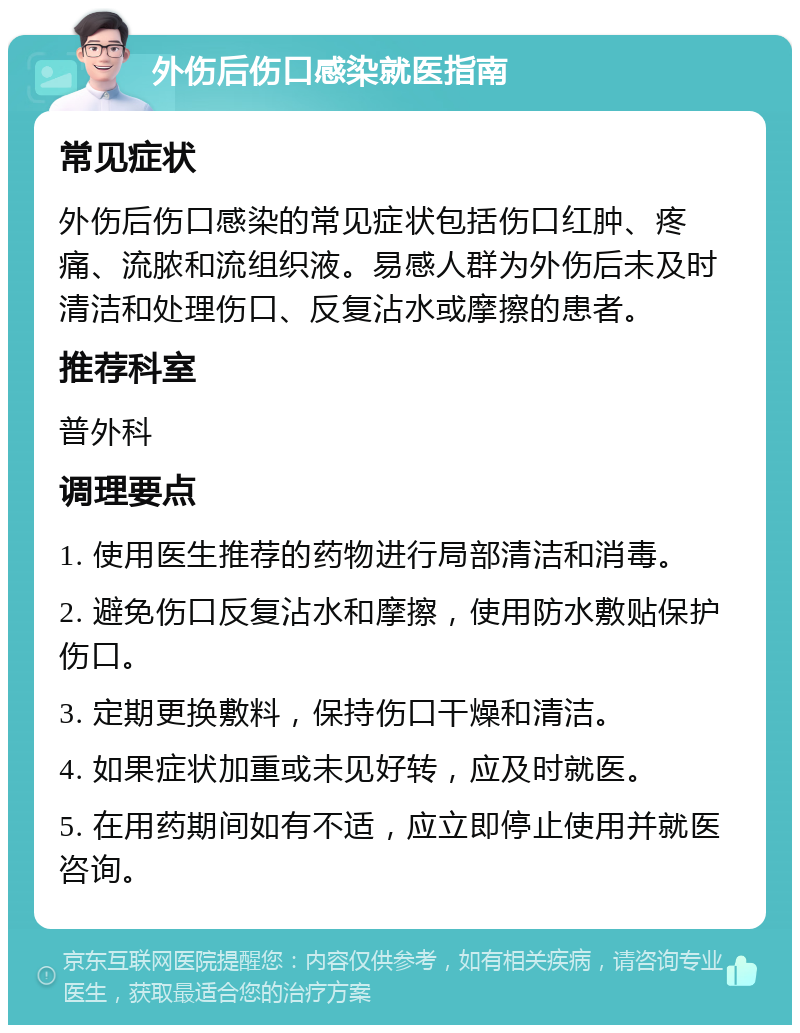 外伤后伤口感染就医指南 常见症状 外伤后伤口感染的常见症状包括伤口红肿、疼痛、流脓和流组织液。易感人群为外伤后未及时清洁和处理伤口、反复沾水或摩擦的患者。 推荐科室 普外科 调理要点 1. 使用医生推荐的药物进行局部清洁和消毒。 2. 避免伤口反复沾水和摩擦，使用防水敷贴保护伤口。 3. 定期更换敷料，保持伤口干燥和清洁。 4. 如果症状加重或未见好转，应及时就医。 5. 在用药期间如有不适，应立即停止使用并就医咨询。