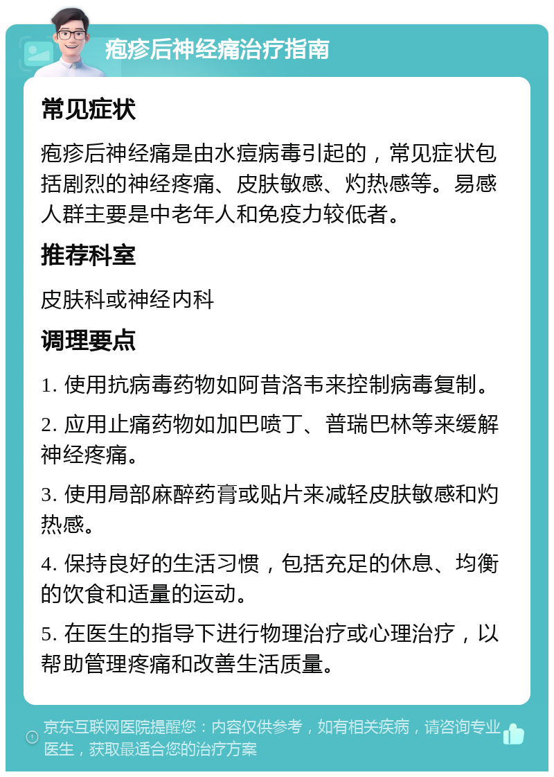 疱疹后神经痛治疗指南 常见症状 疱疹后神经痛是由水痘病毒引起的，常见症状包括剧烈的神经疼痛、皮肤敏感、灼热感等。易感人群主要是中老年人和免疫力较低者。 推荐科室 皮肤科或神经内科 调理要点 1. 使用抗病毒药物如阿昔洛韦来控制病毒复制。 2. 应用止痛药物如加巴喷丁、普瑞巴林等来缓解神经疼痛。 3. 使用局部麻醉药膏或贴片来减轻皮肤敏感和灼热感。 4. 保持良好的生活习惯，包括充足的休息、均衡的饮食和适量的运动。 5. 在医生的指导下进行物理治疗或心理治疗，以帮助管理疼痛和改善生活质量。