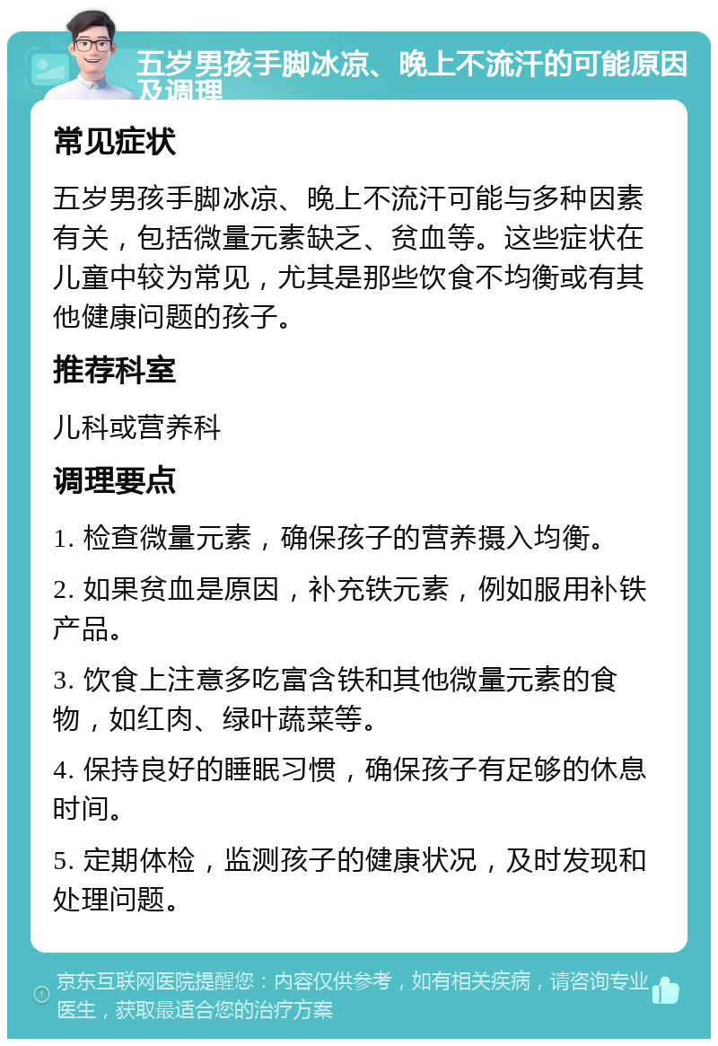 五岁男孩手脚冰凉、晚上不流汗的可能原因及调理 常见症状 五岁男孩手脚冰凉、晚上不流汗可能与多种因素有关，包括微量元素缺乏、贫血等。这些症状在儿童中较为常见，尤其是那些饮食不均衡或有其他健康问题的孩子。 推荐科室 儿科或营养科 调理要点 1. 检查微量元素，确保孩子的营养摄入均衡。 2. 如果贫血是原因，补充铁元素，例如服用补铁产品。 3. 饮食上注意多吃富含铁和其他微量元素的食物，如红肉、绿叶蔬菜等。 4. 保持良好的睡眠习惯，确保孩子有足够的休息时间。 5. 定期体检，监测孩子的健康状况，及时发现和处理问题。