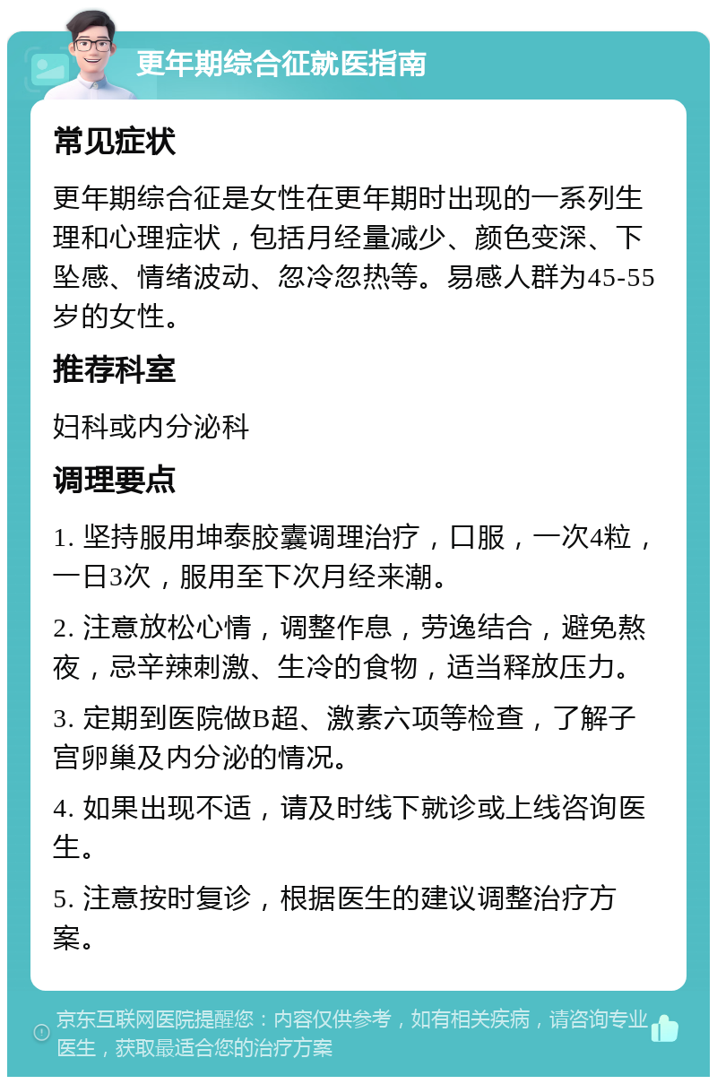 更年期综合征就医指南 常见症状 更年期综合征是女性在更年期时出现的一系列生理和心理症状，包括月经量减少、颜色变深、下坠感、情绪波动、忽冷忽热等。易感人群为45-55岁的女性。 推荐科室 妇科或内分泌科 调理要点 1. 坚持服用坤泰胶囊调理治疗，口服，一次4粒，一日3次，服用至下次月经来潮。 2. 注意放松心情，调整作息，劳逸结合，避免熬夜，忌辛辣刺激、生冷的食物，适当释放压力。 3. 定期到医院做B超、激素六项等检查，了解子宫卵巢及内分泌的情况。 4. 如果出现不适，请及时线下就诊或上线咨询医生。 5. 注意按时复诊，根据医生的建议调整治疗方案。