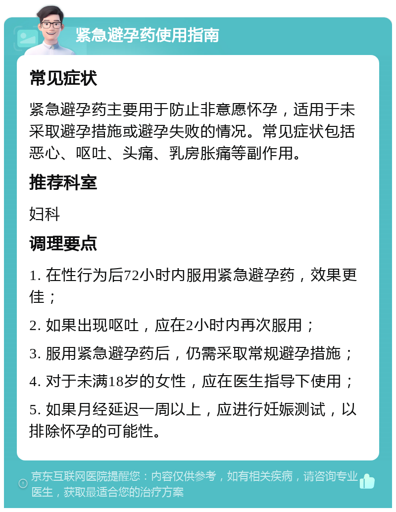 紧急避孕药使用指南 常见症状 紧急避孕药主要用于防止非意愿怀孕，适用于未采取避孕措施或避孕失败的情况。常见症状包括恶心、呕吐、头痛、乳房胀痛等副作用。 推荐科室 妇科 调理要点 1. 在性行为后72小时内服用紧急避孕药，效果更佳； 2. 如果出现呕吐，应在2小时内再次服用； 3. 服用紧急避孕药后，仍需采取常规避孕措施； 4. 对于未满18岁的女性，应在医生指导下使用； 5. 如果月经延迟一周以上，应进行妊娠测试，以排除怀孕的可能性。