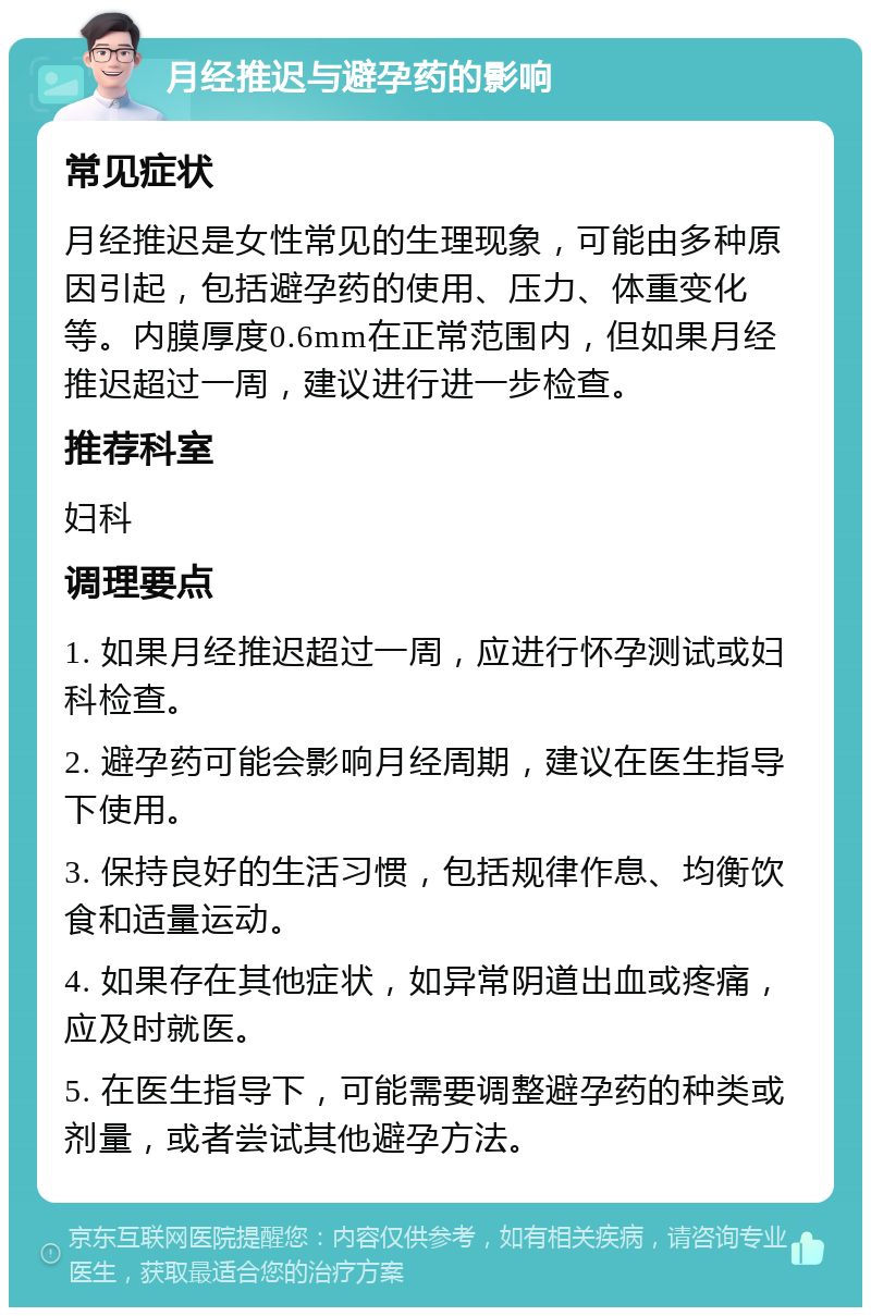 月经推迟与避孕药的影响 常见症状 月经推迟是女性常见的生理现象，可能由多种原因引起，包括避孕药的使用、压力、体重变化等。内膜厚度0.6mm在正常范围内，但如果月经推迟超过一周，建议进行进一步检查。 推荐科室 妇科 调理要点 1. 如果月经推迟超过一周，应进行怀孕测试或妇科检查。 2. 避孕药可能会影响月经周期，建议在医生指导下使用。 3. 保持良好的生活习惯，包括规律作息、均衡饮食和适量运动。 4. 如果存在其他症状，如异常阴道出血或疼痛，应及时就医。 5. 在医生指导下，可能需要调整避孕药的种类或剂量，或者尝试其他避孕方法。