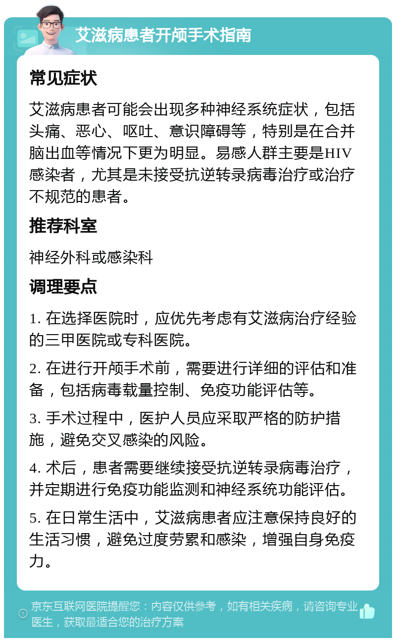 艾滋病患者开颅手术指南 常见症状 艾滋病患者可能会出现多种神经系统症状，包括头痛、恶心、呕吐、意识障碍等，特别是在合并脑出血等情况下更为明显。易感人群主要是HIV感染者，尤其是未接受抗逆转录病毒治疗或治疗不规范的患者。 推荐科室 神经外科或感染科 调理要点 1. 在选择医院时，应优先考虑有艾滋病治疗经验的三甲医院或专科医院。 2. 在进行开颅手术前，需要进行详细的评估和准备，包括病毒载量控制、免疫功能评估等。 3. 手术过程中，医护人员应采取严格的防护措施，避免交叉感染的风险。 4. 术后，患者需要继续接受抗逆转录病毒治疗，并定期进行免疫功能监测和神经系统功能评估。 5. 在日常生活中，艾滋病患者应注意保持良好的生活习惯，避免过度劳累和感染，增强自身免疫力。