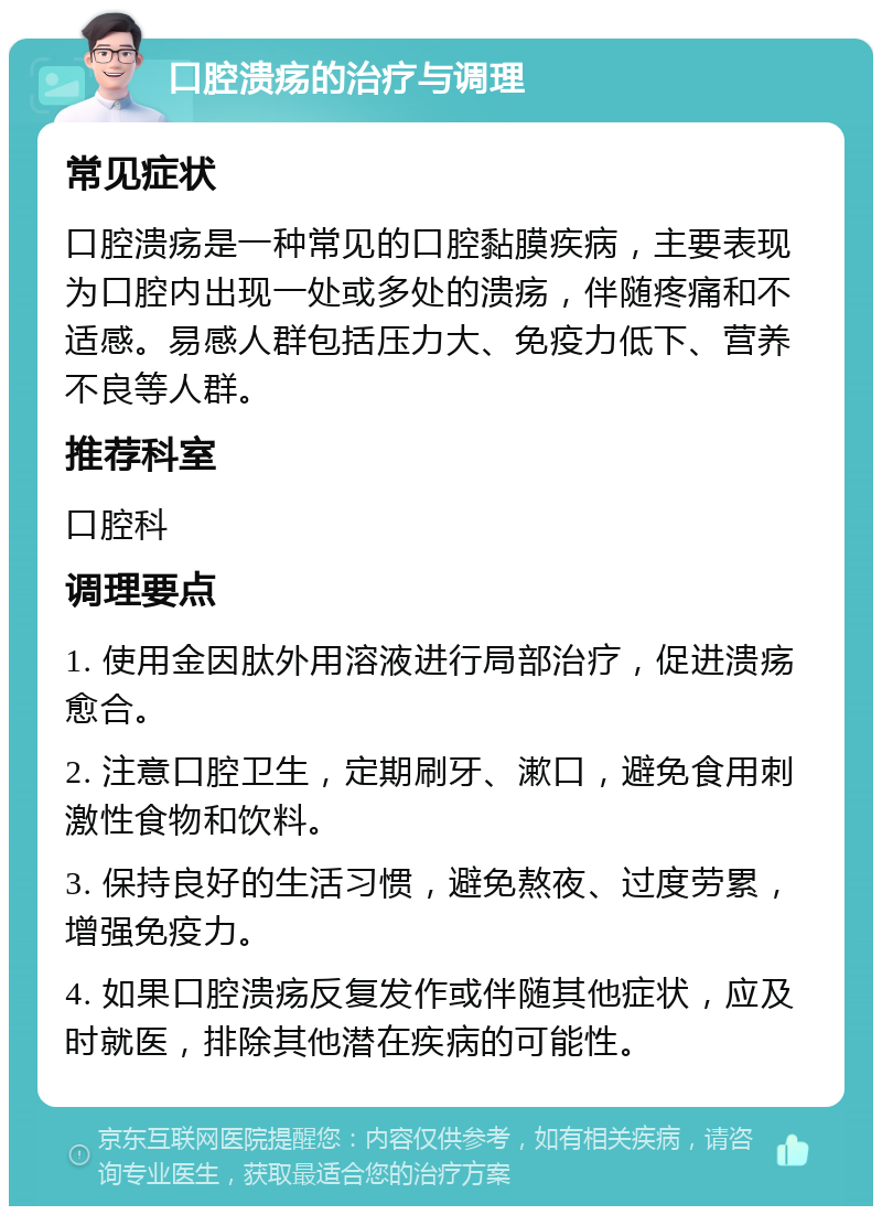 口腔溃疡的治疗与调理 常见症状 口腔溃疡是一种常见的口腔黏膜疾病，主要表现为口腔内出现一处或多处的溃疡，伴随疼痛和不适感。易感人群包括压力大、免疫力低下、营养不良等人群。 推荐科室 口腔科 调理要点 1. 使用金因肽外用溶液进行局部治疗，促进溃疡愈合。 2. 注意口腔卫生，定期刷牙、漱口，避免食用刺激性食物和饮料。 3. 保持良好的生活习惯，避免熬夜、过度劳累，增强免疫力。 4. 如果口腔溃疡反复发作或伴随其他症状，应及时就医，排除其他潜在疾病的可能性。