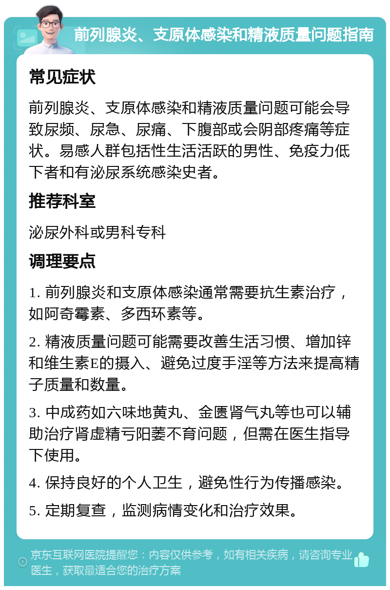 前列腺炎、支原体感染和精液质量问题指南 常见症状 前列腺炎、支原体感染和精液质量问题可能会导致尿频、尿急、尿痛、下腹部或会阴部疼痛等症状。易感人群包括性生活活跃的男性、免疫力低下者和有泌尿系统感染史者。 推荐科室 泌尿外科或男科专科 调理要点 1. 前列腺炎和支原体感染通常需要抗生素治疗，如阿奇霉素、多西环素等。 2. 精液质量问题可能需要改善生活习惯、增加锌和维生素E的摄入、避免过度手淫等方法来提高精子质量和数量。 3. 中成药如六味地黄丸、金匮肾气丸等也可以辅助治疗肾虚精亏阳萎不育问题，但需在医生指导下使用。 4. 保持良好的个人卫生，避免性行为传播感染。 5. 定期复查，监测病情变化和治疗效果。