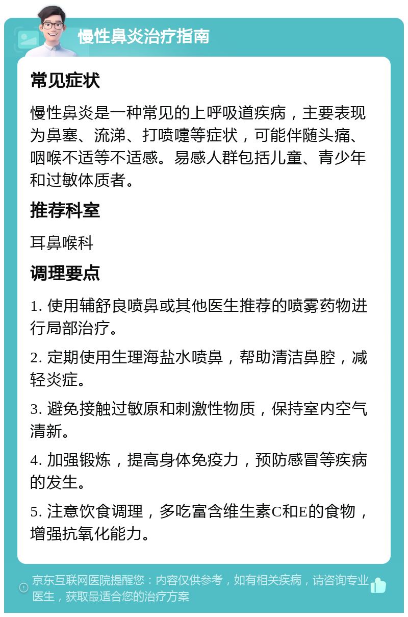 慢性鼻炎治疗指南 常见症状 慢性鼻炎是一种常见的上呼吸道疾病，主要表现为鼻塞、流涕、打喷嚏等症状，可能伴随头痛、咽喉不适等不适感。易感人群包括儿童、青少年和过敏体质者。 推荐科室 耳鼻喉科 调理要点 1. 使用辅舒良喷鼻或其他医生推荐的喷雾药物进行局部治疗。 2. 定期使用生理海盐水喷鼻，帮助清洁鼻腔，减轻炎症。 3. 避免接触过敏原和刺激性物质，保持室内空气清新。 4. 加强锻炼，提高身体免疫力，预防感冒等疾病的发生。 5. 注意饮食调理，多吃富含维生素C和E的食物，增强抗氧化能力。