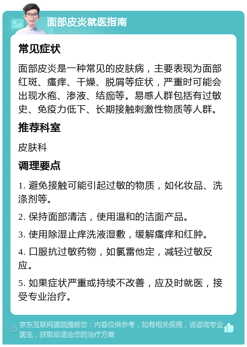 面部皮炎就医指南 常见症状 面部皮炎是一种常见的皮肤病，主要表现为面部红斑、瘙痒、干燥、脱屑等症状，严重时可能会出现水疱、渗液、结痂等。易感人群包括有过敏史、免疫力低下、长期接触刺激性物质等人群。 推荐科室 皮肤科 调理要点 1. 避免接触可能引起过敏的物质，如化妆品、洗涤剂等。 2. 保持面部清洁，使用温和的洁面产品。 3. 使用除湿止痒洗液湿敷，缓解瘙痒和红肿。 4. 口服抗过敏药物，如氯雷他定，减轻过敏反应。 5. 如果症状严重或持续不改善，应及时就医，接受专业治疗。