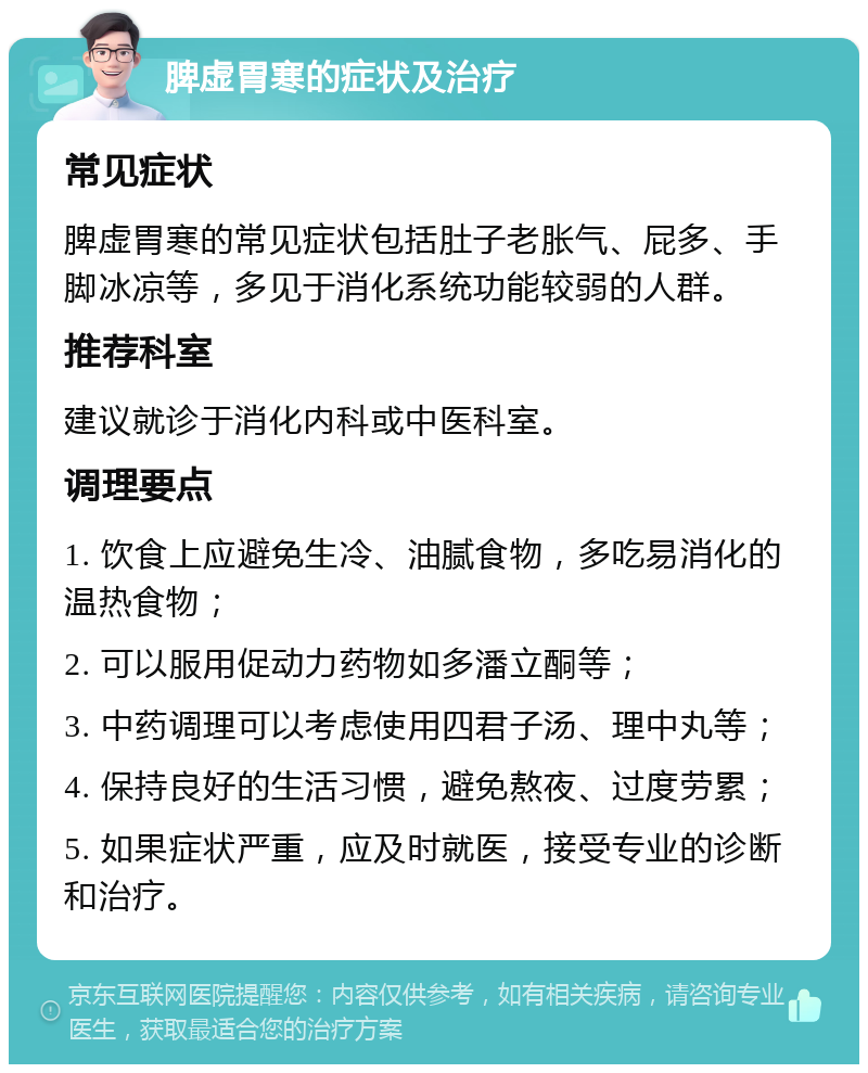 脾虚胃寒的症状及治疗 常见症状 脾虚胃寒的常见症状包括肚子老胀气、屁多、手脚冰凉等，多见于消化系统功能较弱的人群。 推荐科室 建议就诊于消化内科或中医科室。 调理要点 1. 饮食上应避免生冷、油腻食物，多吃易消化的温热食物； 2. 可以服用促动力药物如多潘立酮等； 3. 中药调理可以考虑使用四君子汤、理中丸等； 4. 保持良好的生活习惯，避免熬夜、过度劳累； 5. 如果症状严重，应及时就医，接受专业的诊断和治疗。