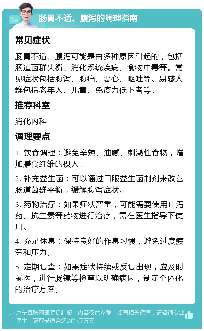 肠胃不适、腹泻的调理指南 常见症状 肠胃不适、腹泻可能是由多种原因引起的，包括肠道菌群失衡、消化系统疾病、食物中毒等。常见症状包括腹泻、腹痛、恶心、呕吐等。易感人群包括老年人、儿童、免疫力低下者等。 推荐科室 消化内科 调理要点 1. 饮食调理：避免辛辣、油腻、刺激性食物，增加膳食纤维的摄入。 2. 补充益生菌：可以通过口服益生菌制剂来改善肠道菌群平衡，缓解腹泻症状。 3. 药物治疗：如果症状严重，可能需要使用止泻药、抗生素等药物进行治疗，需在医生指导下使用。 4. 充足休息：保持良好的作息习惯，避免过度疲劳和压力。 5. 定期复查：如果症状持续或反复出现，应及时就医，进行肠镜等检查以明确病因，制定个体化的治疗方案。