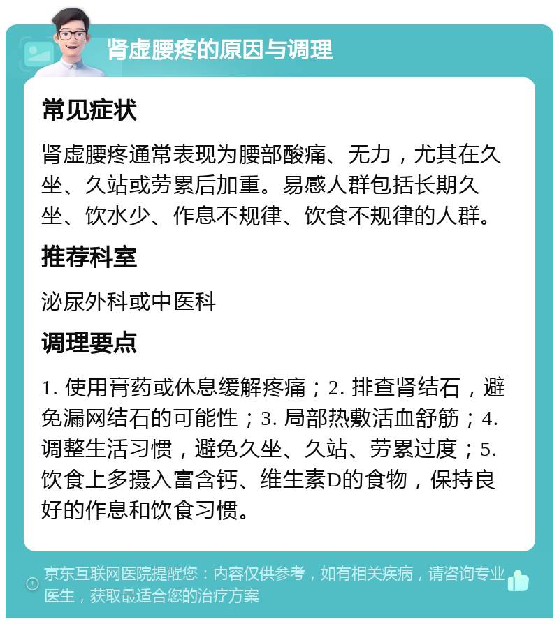 肾虚腰疼的原因与调理 常见症状 肾虚腰疼通常表现为腰部酸痛、无力，尤其在久坐、久站或劳累后加重。易感人群包括长期久坐、饮水少、作息不规律、饮食不规律的人群。 推荐科室 泌尿外科或中医科 调理要点 1. 使用膏药或休息缓解疼痛；2. 排查肾结石，避免漏网结石的可能性；3. 局部热敷活血舒筋；4. 调整生活习惯，避免久坐、久站、劳累过度；5. 饮食上多摄入富含钙、维生素D的食物，保持良好的作息和饮食习惯。