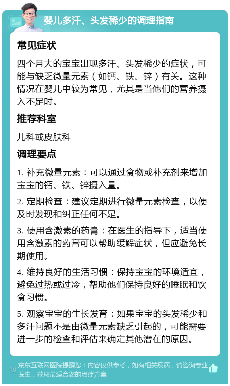 婴儿多汗、头发稀少的调理指南 常见症状 四个月大的宝宝出现多汗、头发稀少的症状，可能与缺乏微量元素（如钙、铁、锌）有关。这种情况在婴儿中较为常见，尤其是当他们的营养摄入不足时。 推荐科室 儿科或皮肤科 调理要点 1. 补充微量元素：可以通过食物或补充剂来增加宝宝的钙、铁、锌摄入量。 2. 定期检查：建议定期进行微量元素检查，以便及时发现和纠正任何不足。 3. 使用含激素的药膏：在医生的指导下，适当使用含激素的药膏可以帮助缓解症状，但应避免长期使用。 4. 维持良好的生活习惯：保持宝宝的环境适宜，避免过热或过冷，帮助他们保持良好的睡眠和饮食习惯。 5. 观察宝宝的生长发育：如果宝宝的头发稀少和多汗问题不是由微量元素缺乏引起的，可能需要进一步的检查和评估来确定其他潜在的原因。