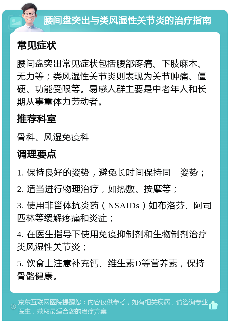 腰间盘突出与类风湿性关节炎的治疗指南 常见症状 腰间盘突出常见症状包括腰部疼痛、下肢麻木、无力等；类风湿性关节炎则表现为关节肿痛、僵硬、功能受限等。易感人群主要是中老年人和长期从事重体力劳动者。 推荐科室 骨科、风湿免疫科 调理要点 1. 保持良好的姿势，避免长时间保持同一姿势； 2. 适当进行物理治疗，如热敷、按摩等； 3. 使用非甾体抗炎药（NSAIDs）如布洛芬、阿司匹林等缓解疼痛和炎症； 4. 在医生指导下使用免疫抑制剂和生物制剂治疗类风湿性关节炎； 5. 饮食上注意补充钙、维生素D等营养素，保持骨骼健康。