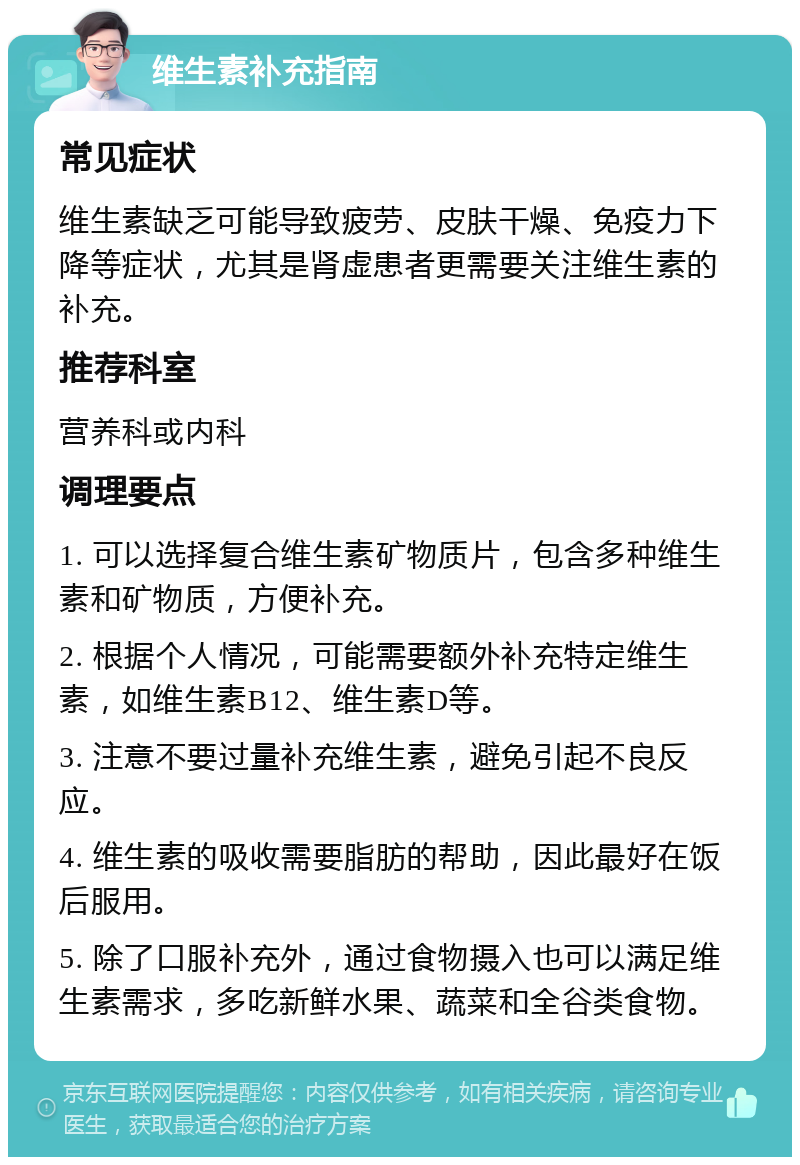 维生素补充指南 常见症状 维生素缺乏可能导致疲劳、皮肤干燥、免疫力下降等症状，尤其是肾虚患者更需要关注维生素的补充。 推荐科室 营养科或内科 调理要点 1. 可以选择复合维生素矿物质片，包含多种维生素和矿物质，方便补充。 2. 根据个人情况，可能需要额外补充特定维生素，如维生素B12、维生素D等。 3. 注意不要过量补充维生素，避免引起不良反应。 4. 维生素的吸收需要脂肪的帮助，因此最好在饭后服用。 5. 除了口服补充外，通过食物摄入也可以满足维生素需求，多吃新鲜水果、蔬菜和全谷类食物。