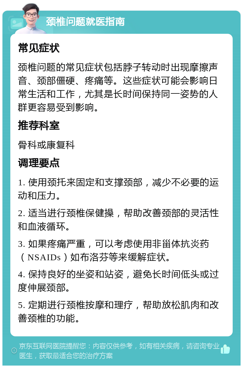 颈椎问题就医指南 常见症状 颈椎问题的常见症状包括脖子转动时出现摩擦声音、颈部僵硬、疼痛等。这些症状可能会影响日常生活和工作，尤其是长时间保持同一姿势的人群更容易受到影响。 推荐科室 骨科或康复科 调理要点 1. 使用颈托来固定和支撑颈部，减少不必要的运动和压力。 2. 适当进行颈椎保健操，帮助改善颈部的灵活性和血液循环。 3. 如果疼痛严重，可以考虑使用非甾体抗炎药（NSAIDs）如布洛芬等来缓解症状。 4. 保持良好的坐姿和站姿，避免长时间低头或过度伸展颈部。 5. 定期进行颈椎按摩和理疗，帮助放松肌肉和改善颈椎的功能。