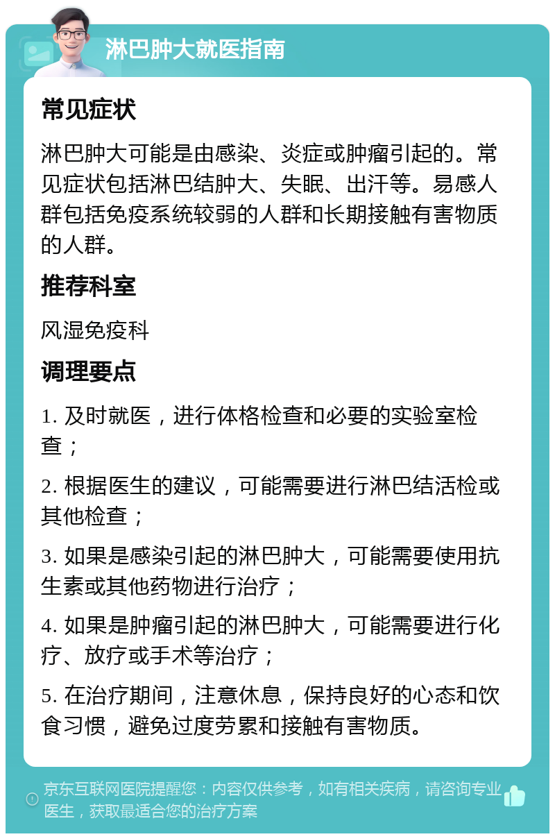 淋巴肿大就医指南 常见症状 淋巴肿大可能是由感染、炎症或肿瘤引起的。常见症状包括淋巴结肿大、失眠、出汗等。易感人群包括免疫系统较弱的人群和长期接触有害物质的人群。 推荐科室 风湿免疫科 调理要点 1. 及时就医，进行体格检查和必要的实验室检查； 2. 根据医生的建议，可能需要进行淋巴结活检或其他检查； 3. 如果是感染引起的淋巴肿大，可能需要使用抗生素或其他药物进行治疗； 4. 如果是肿瘤引起的淋巴肿大，可能需要进行化疗、放疗或手术等治疗； 5. 在治疗期间，注意休息，保持良好的心态和饮食习惯，避免过度劳累和接触有害物质。