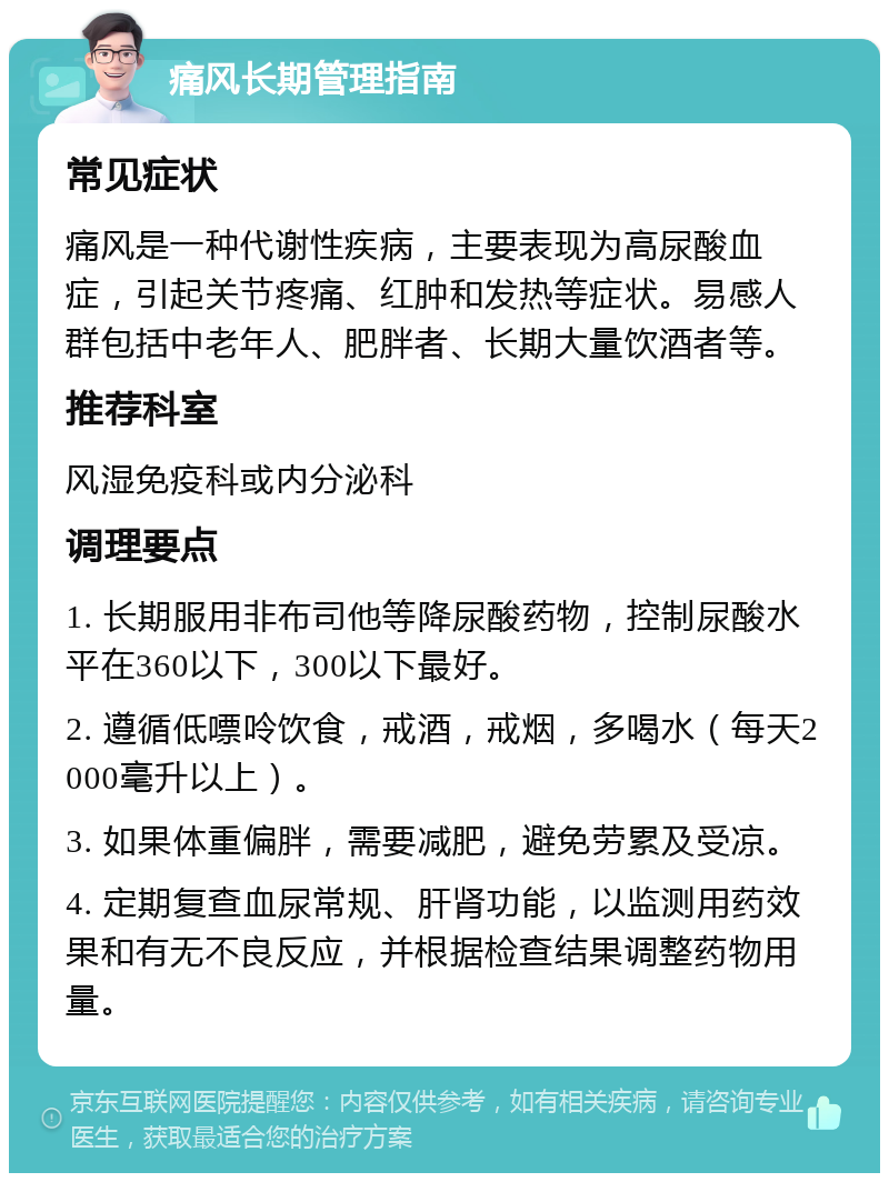 痛风长期管理指南 常见症状 痛风是一种代谢性疾病，主要表现为高尿酸血症，引起关节疼痛、红肿和发热等症状。易感人群包括中老年人、肥胖者、长期大量饮酒者等。 推荐科室 风湿免疫科或内分泌科 调理要点 1. 长期服用非布司他等降尿酸药物，控制尿酸水平在360以下，300以下最好。 2. 遵循低嘌呤饮食，戒酒，戒烟，多喝水（每天2000毫升以上）。 3. 如果体重偏胖，需要减肥，避免劳累及受凉。 4. 定期复查血尿常规、肝肾功能，以监测用药效果和有无不良反应，并根据检查结果调整药物用量。