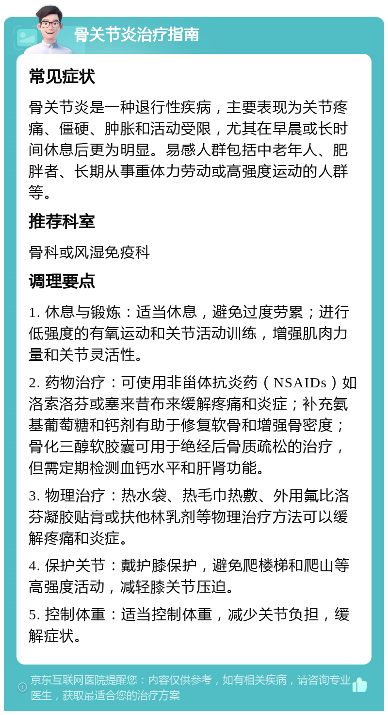 骨关节炎治疗指南 常见症状 骨关节炎是一种退行性疾病，主要表现为关节疼痛、僵硬、肿胀和活动受限，尤其在早晨或长时间休息后更为明显。易感人群包括中老年人、肥胖者、长期从事重体力劳动或高强度运动的人群等。 推荐科室 骨科或风湿免疫科 调理要点 1. 休息与锻炼：适当休息，避免过度劳累；进行低强度的有氧运动和关节活动训练，增强肌肉力量和关节灵活性。 2. 药物治疗：可使用非甾体抗炎药（NSAIDs）如洛索洛芬或塞来昔布来缓解疼痛和炎症；补充氨基葡萄糖和钙剂有助于修复软骨和增强骨密度；骨化三醇软胶囊可用于绝经后骨质疏松的治疗，但需定期检测血钙水平和肝肾功能。 3. 物理治疗：热水袋、热毛巾热敷、外用氟比洛芬凝胶贴膏或扶他林乳剂等物理治疗方法可以缓解疼痛和炎症。 4. 保护关节：戴护膝保护，避免爬楼梯和爬山等高强度活动，减轻膝关节压迫。 5. 控制体重：适当控制体重，减少关节负担，缓解症状。