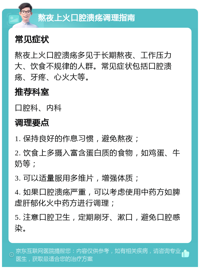 熬夜上火口腔溃疡调理指南 常见症状 熬夜上火口腔溃疡多见于长期熬夜、工作压力大、饮食不规律的人群。常见症状包括口腔溃疡、牙疼、心火大等。 推荐科室 口腔科、内科 调理要点 1. 保持良好的作息习惯，避免熬夜； 2. 饮食上多摄入富含蛋白质的食物，如鸡蛋、牛奶等； 3. 可以适量服用多维片，增强体质； 4. 如果口腔溃疡严重，可以考虑使用中药方如脾虚肝郁化火中药方进行调理； 5. 注意口腔卫生，定期刷牙、漱口，避免口腔感染。