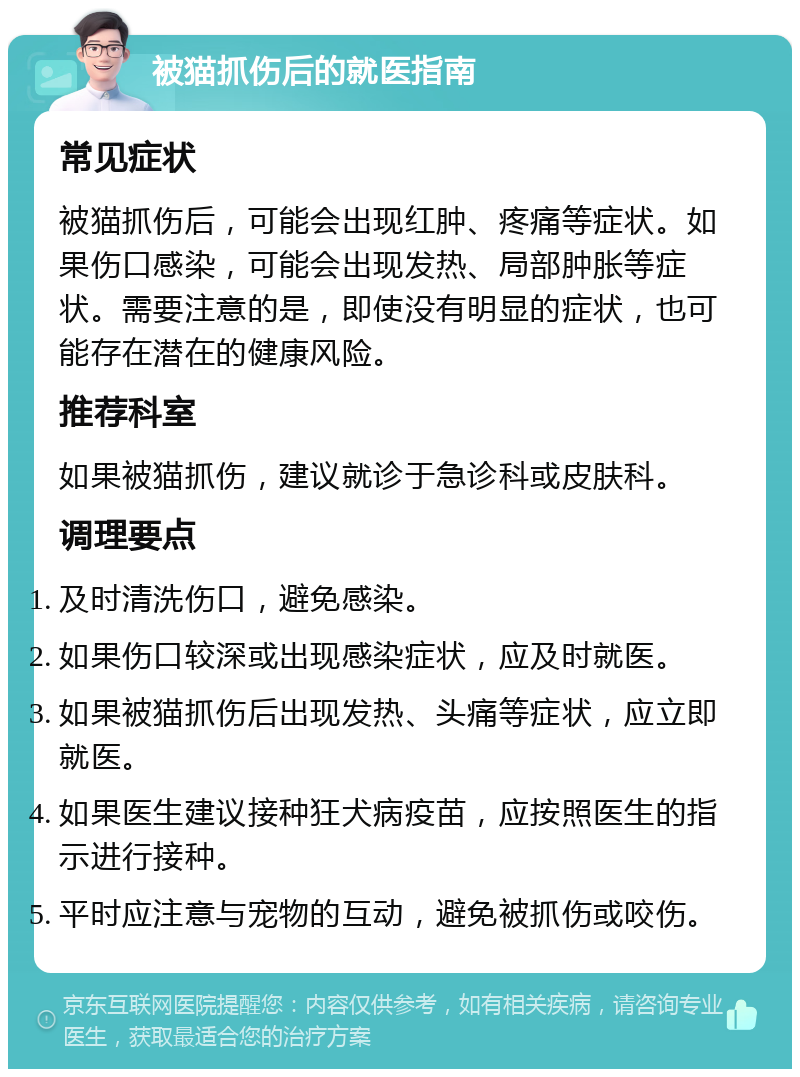 被猫抓伤后的就医指南 常见症状 被猫抓伤后，可能会出现红肿、疼痛等症状。如果伤口感染，可能会出现发热、局部肿胀等症状。需要注意的是，即使没有明显的症状，也可能存在潜在的健康风险。 推荐科室 如果被猫抓伤，建议就诊于急诊科或皮肤科。 调理要点 及时清洗伤口，避免感染。 如果伤口较深或出现感染症状，应及时就医。 如果被猫抓伤后出现发热、头痛等症状，应立即就医。 如果医生建议接种狂犬病疫苗，应按照医生的指示进行接种。 平时应注意与宠物的互动，避免被抓伤或咬伤。