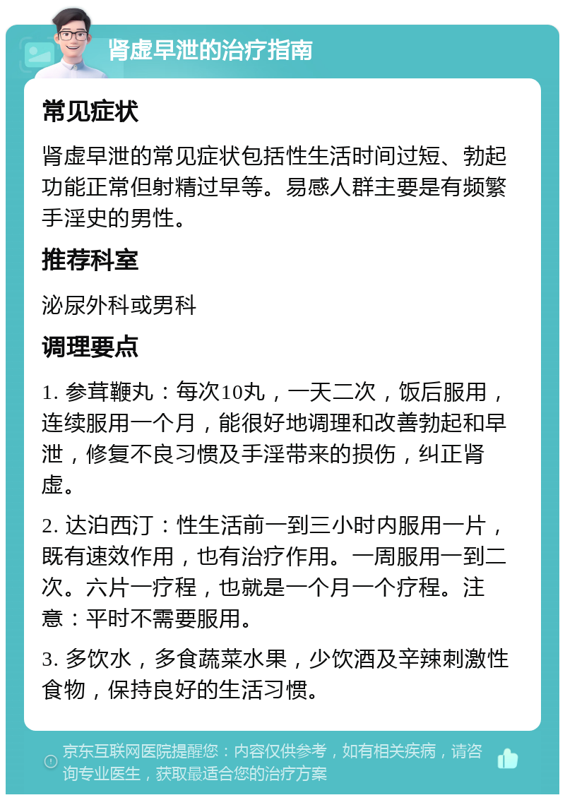 肾虚早泄的治疗指南 常见症状 肾虚早泄的常见症状包括性生活时间过短、勃起功能正常但射精过早等。易感人群主要是有频繁手淫史的男性。 推荐科室 泌尿外科或男科 调理要点 1. 参茸鞭丸：每次10丸，一天二次，饭后服用，连续服用一个月，能很好地调理和改善勃起和早泄，修复不良习惯及手淫带来的损伤，纠正肾虚。 2. 达泊西汀：性生活前一到三小时内服用一片，既有速效作用，也有治疗作用。一周服用一到二次。六片一疗程，也就是一个月一个疗程。注意：平时不需要服用。 3. 多饮水，多食蔬菜水果，少饮酒及辛辣刺激性食物，保持良好的生活习惯。