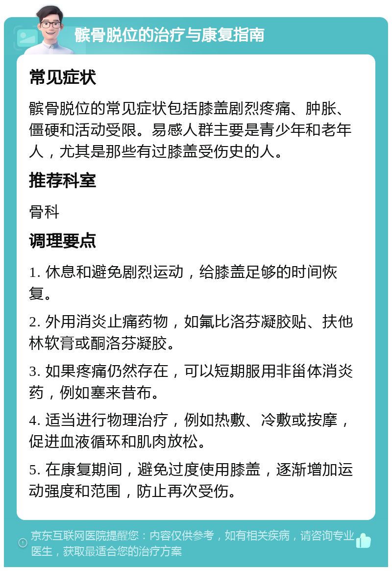 髌骨脱位的治疗与康复指南 常见症状 髌骨脱位的常见症状包括膝盖剧烈疼痛、肿胀、僵硬和活动受限。易感人群主要是青少年和老年人，尤其是那些有过膝盖受伤史的人。 推荐科室 骨科 调理要点 1. 休息和避免剧烈运动，给膝盖足够的时间恢复。 2. 外用消炎止痛药物，如氟比洛芬凝胶贴、扶他林软膏或酮洛芬凝胶。 3. 如果疼痛仍然存在，可以短期服用非甾体消炎药，例如塞来昔布。 4. 适当进行物理治疗，例如热敷、冷敷或按摩，促进血液循环和肌肉放松。 5. 在康复期间，避免过度使用膝盖，逐渐增加运动强度和范围，防止再次受伤。