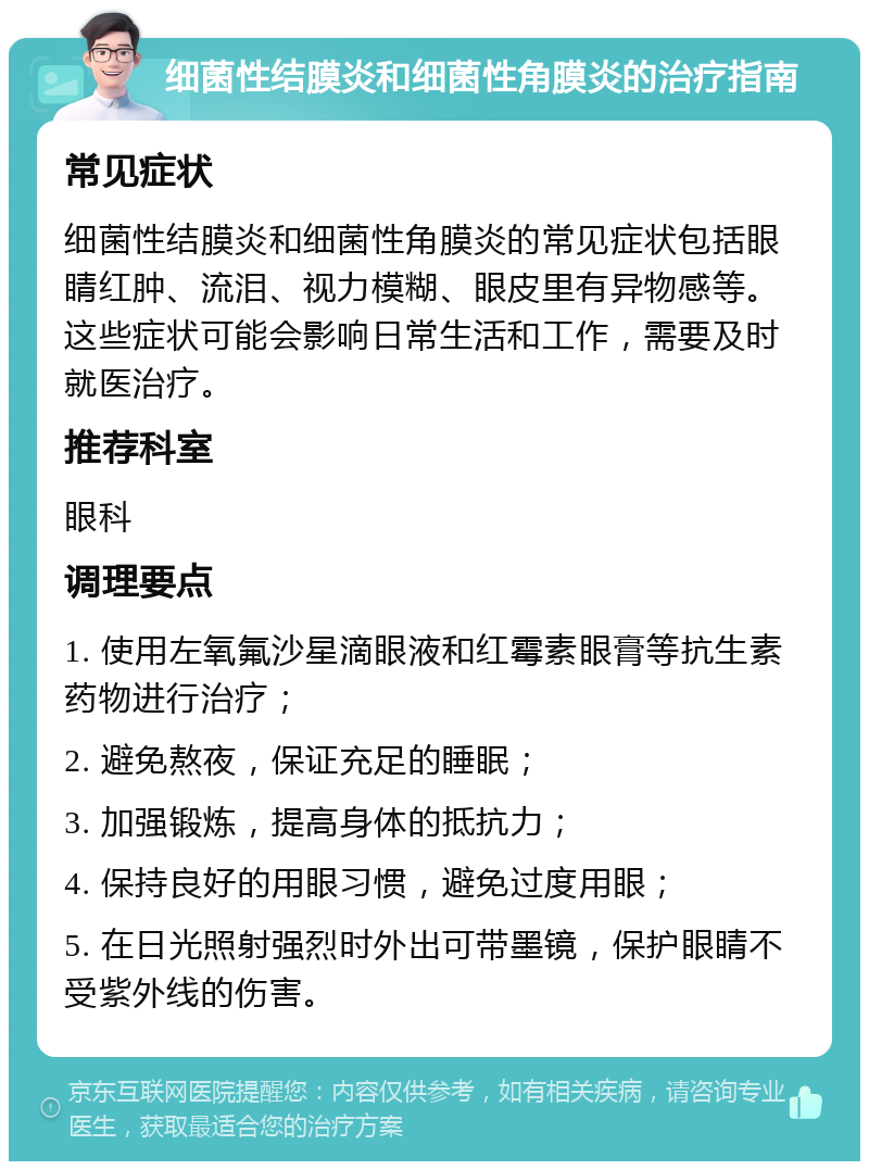 细菌性结膜炎和细菌性角膜炎的治疗指南 常见症状 细菌性结膜炎和细菌性角膜炎的常见症状包括眼睛红肿、流泪、视力模糊、眼皮里有异物感等。这些症状可能会影响日常生活和工作，需要及时就医治疗。 推荐科室 眼科 调理要点 1. 使用左氧氟沙星滴眼液和红霉素眼膏等抗生素药物进行治疗； 2. 避免熬夜，保证充足的睡眠； 3. 加强锻炼，提高身体的抵抗力； 4. 保持良好的用眼习惯，避免过度用眼； 5. 在日光照射强烈时外出可带墨镜，保护眼睛不受紫外线的伤害。