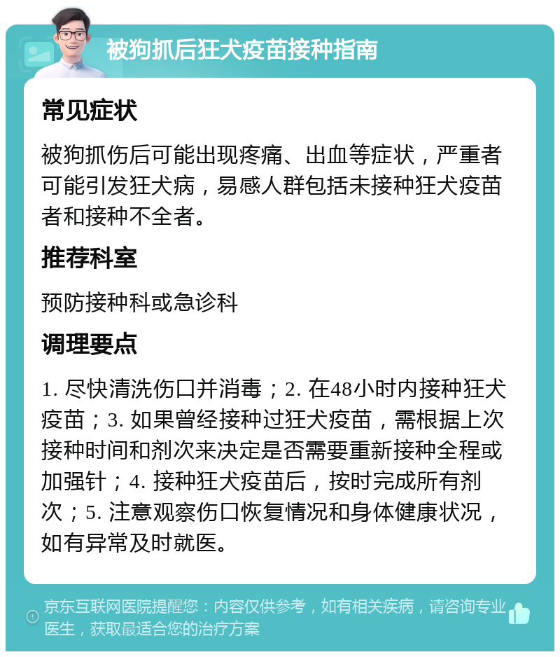 被狗抓后狂犬疫苗接种指南 常见症状 被狗抓伤后可能出现疼痛、出血等症状，严重者可能引发狂犬病，易感人群包括未接种狂犬疫苗者和接种不全者。 推荐科室 预防接种科或急诊科 调理要点 1. 尽快清洗伤口并消毒；2. 在48小时内接种狂犬疫苗；3. 如果曾经接种过狂犬疫苗，需根据上次接种时间和剂次来决定是否需要重新接种全程或加强针；4. 接种狂犬疫苗后，按时完成所有剂次；5. 注意观察伤口恢复情况和身体健康状况，如有异常及时就医。