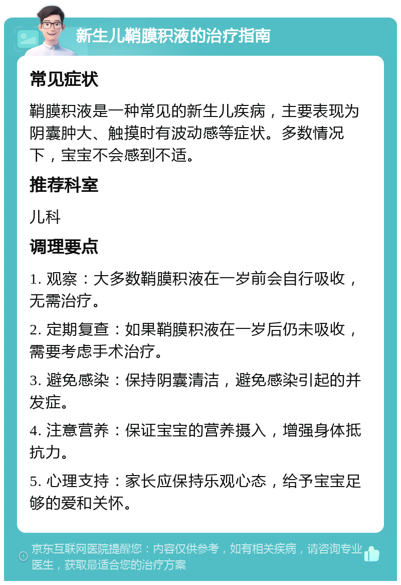 新生儿鞘膜积液的治疗指南 常见症状 鞘膜积液是一种常见的新生儿疾病，主要表现为阴囊肿大、触摸时有波动感等症状。多数情况下，宝宝不会感到不适。 推荐科室 儿科 调理要点 1. 观察：大多数鞘膜积液在一岁前会自行吸收，无需治疗。 2. 定期复查：如果鞘膜积液在一岁后仍未吸收，需要考虑手术治疗。 3. 避免感染：保持阴囊清洁，避免感染引起的并发症。 4. 注意营养：保证宝宝的营养摄入，增强身体抵抗力。 5. 心理支持：家长应保持乐观心态，给予宝宝足够的爱和关怀。