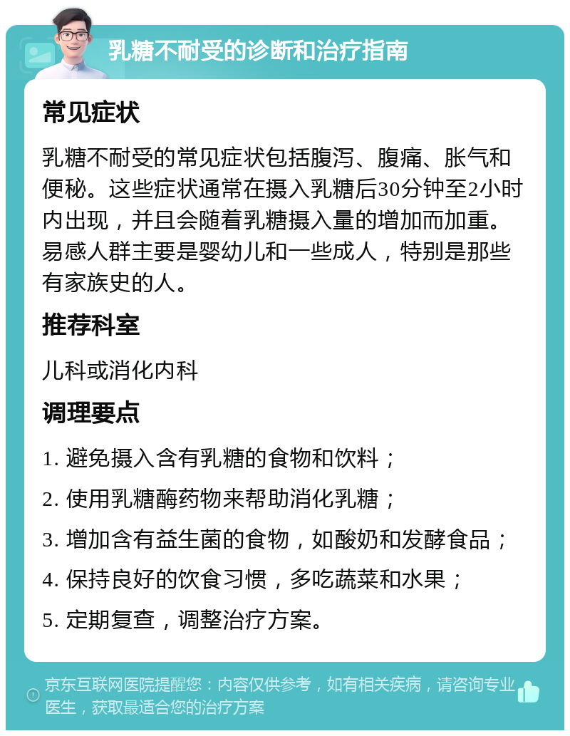 乳糖不耐受的诊断和治疗指南 常见症状 乳糖不耐受的常见症状包括腹泻、腹痛、胀气和便秘。这些症状通常在摄入乳糖后30分钟至2小时内出现，并且会随着乳糖摄入量的增加而加重。易感人群主要是婴幼儿和一些成人，特别是那些有家族史的人。 推荐科室 儿科或消化内科 调理要点 1. 避免摄入含有乳糖的食物和饮料； 2. 使用乳糖酶药物来帮助消化乳糖； 3. 增加含有益生菌的食物，如酸奶和发酵食品； 4. 保持良好的饮食习惯，多吃蔬菜和水果； 5. 定期复查，调整治疗方案。