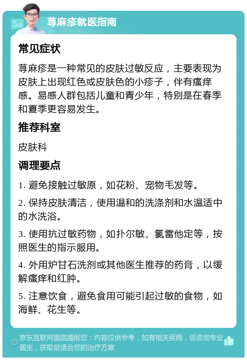 荨麻疹就医指南 常见症状 荨麻疹是一种常见的皮肤过敏反应，主要表现为皮肤上出现红色或皮肤色的小疹子，伴有瘙痒感。易感人群包括儿童和青少年，特别是在春季和夏季更容易发生。 推荐科室 皮肤科 调理要点 1. 避免接触过敏原，如花粉、宠物毛发等。 2. 保持皮肤清洁，使用温和的洗涤剂和水温适中的水洗浴。 3. 使用抗过敏药物，如扑尔敏、氯雷他定等，按照医生的指示服用。 4. 外用炉甘石洗剂或其他医生推荐的药膏，以缓解瘙痒和红肿。 5. 注意饮食，避免食用可能引起过敏的食物，如海鲜、花生等。