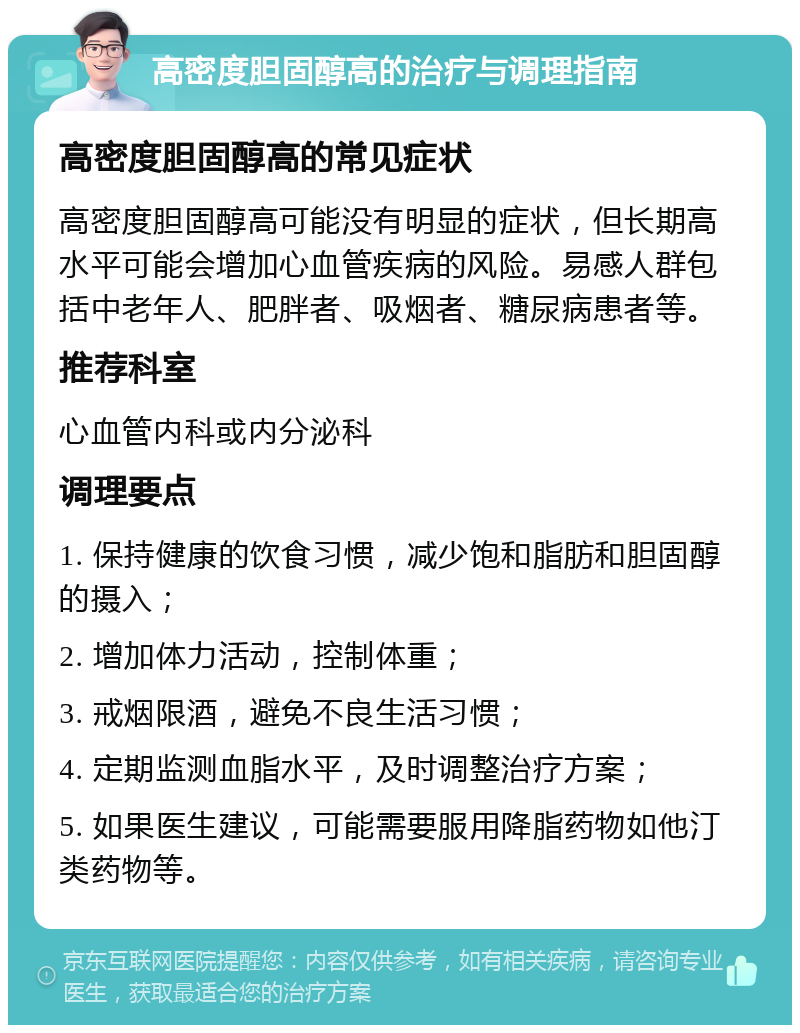 高密度胆固醇高的治疗与调理指南 高密度胆固醇高的常见症状 高密度胆固醇高可能没有明显的症状，但长期高水平可能会增加心血管疾病的风险。易感人群包括中老年人、肥胖者、吸烟者、糖尿病患者等。 推荐科室 心血管内科或内分泌科 调理要点 1. 保持健康的饮食习惯，减少饱和脂肪和胆固醇的摄入； 2. 增加体力活动，控制体重； 3. 戒烟限酒，避免不良生活习惯； 4. 定期监测血脂水平，及时调整治疗方案； 5. 如果医生建议，可能需要服用降脂药物如他汀类药物等。