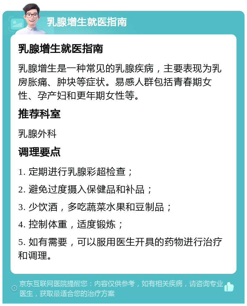 乳腺增生就医指南 乳腺增生就医指南 乳腺增生是一种常见的乳腺疾病，主要表现为乳房胀痛、肿块等症状。易感人群包括青春期女性、孕产妇和更年期女性等。 推荐科室 乳腺外科 调理要点 1. 定期进行乳腺彩超检查； 2. 避免过度摄入保健品和补品； 3. 少饮酒，多吃蔬菜水果和豆制品； 4. 控制体重，适度锻炼； 5. 如有需要，可以服用医生开具的药物进行治疗和调理。