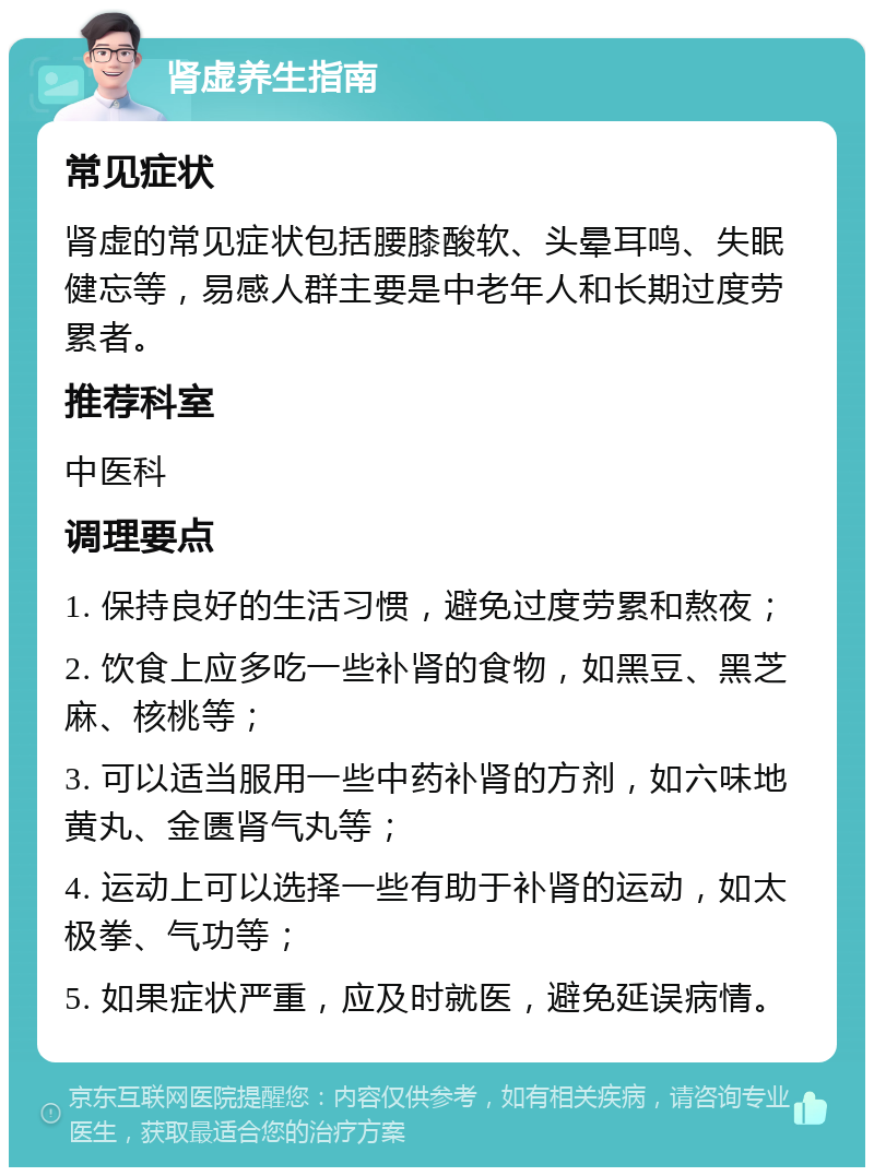 肾虚养生指南 常见症状 肾虚的常见症状包括腰膝酸软、头晕耳鸣、失眠健忘等，易感人群主要是中老年人和长期过度劳累者。 推荐科室 中医科 调理要点 1. 保持良好的生活习惯，避免过度劳累和熬夜； 2. 饮食上应多吃一些补肾的食物，如黑豆、黑芝麻、核桃等； 3. 可以适当服用一些中药补肾的方剂，如六味地黄丸、金匮肾气丸等； 4. 运动上可以选择一些有助于补肾的运动，如太极拳、气功等； 5. 如果症状严重，应及时就医，避免延误病情。