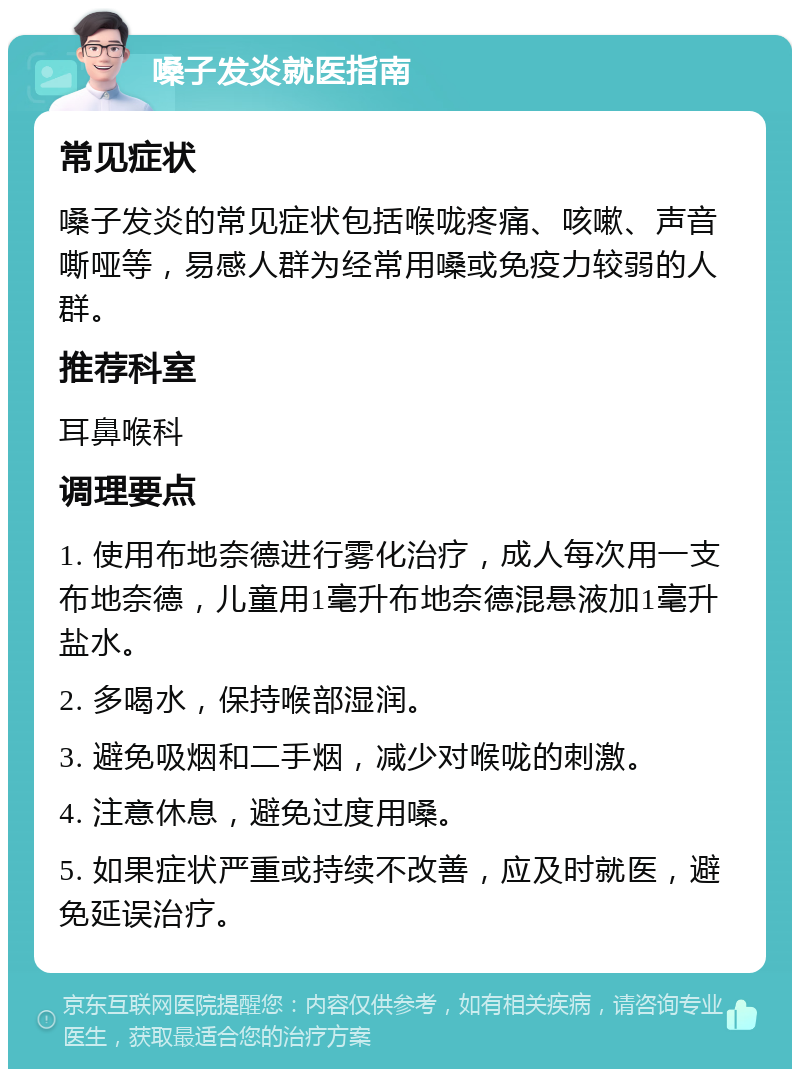 嗓子发炎就医指南 常见症状 嗓子发炎的常见症状包括喉咙疼痛、咳嗽、声音嘶哑等，易感人群为经常用嗓或免疫力较弱的人群。 推荐科室 耳鼻喉科 调理要点 1. 使用布地奈德进行雾化治疗，成人每次用一支布地奈德，儿童用1毫升布地奈德混悬液加1毫升盐水。 2. 多喝水，保持喉部湿润。 3. 避免吸烟和二手烟，减少对喉咙的刺激。 4. 注意休息，避免过度用嗓。 5. 如果症状严重或持续不改善，应及时就医，避免延误治疗。