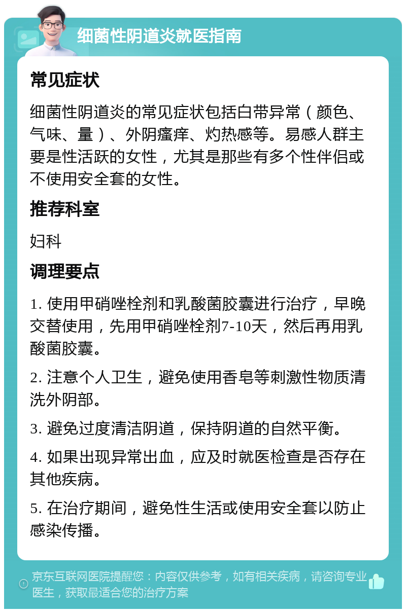 细菌性阴道炎就医指南 常见症状 细菌性阴道炎的常见症状包括白带异常（颜色、气味、量）、外阴瘙痒、灼热感等。易感人群主要是性活跃的女性，尤其是那些有多个性伴侣或不使用安全套的女性。 推荐科室 妇科 调理要点 1. 使用甲硝唑栓剂和乳酸菌胶囊进行治疗，早晚交替使用，先用甲硝唑栓剂7-10天，然后再用乳酸菌胶囊。 2. 注意个人卫生，避免使用香皂等刺激性物质清洗外阴部。 3. 避免过度清洁阴道，保持阴道的自然平衡。 4. 如果出现异常出血，应及时就医检查是否存在其他疾病。 5. 在治疗期间，避免性生活或使用安全套以防止感染传播。