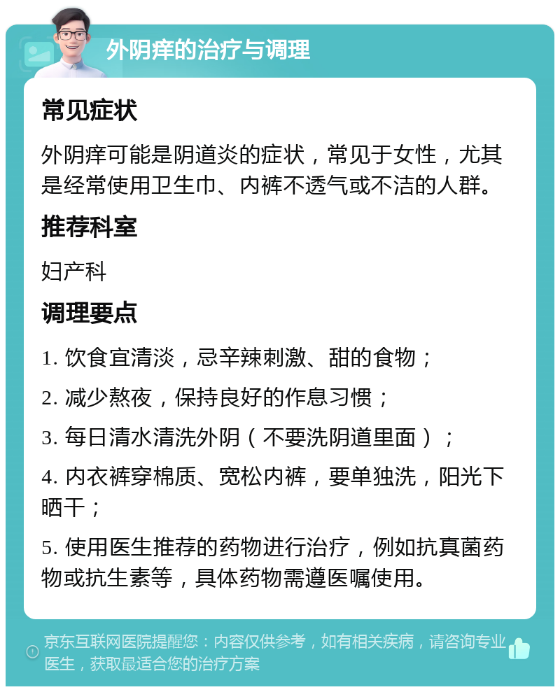 外阴痒的治疗与调理 常见症状 外阴痒可能是阴道炎的症状，常见于女性，尤其是经常使用卫生巾、内裤不透气或不洁的人群。 推荐科室 妇产科 调理要点 1. 饮食宜清淡，忌辛辣刺激、甜的食物； 2. 减少熬夜，保持良好的作息习惯； 3. 每日清水清洗外阴（不要洗阴道里面）； 4. 内衣裤穿棉质、宽松内裤，要单独洗，阳光下晒干； 5. 使用医生推荐的药物进行治疗，例如抗真菌药物或抗生素等，具体药物需遵医嘱使用。