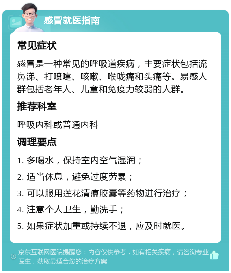 感冒就医指南 常见症状 感冒是一种常见的呼吸道疾病，主要症状包括流鼻涕、打喷嚏、咳嗽、喉咙痛和头痛等。易感人群包括老年人、儿童和免疫力较弱的人群。 推荐科室 呼吸内科或普通内科 调理要点 1. 多喝水，保持室内空气湿润； 2. 适当休息，避免过度劳累； 3. 可以服用莲花清瘟胶囊等药物进行治疗； 4. 注意个人卫生，勤洗手； 5. 如果症状加重或持续不退，应及时就医。