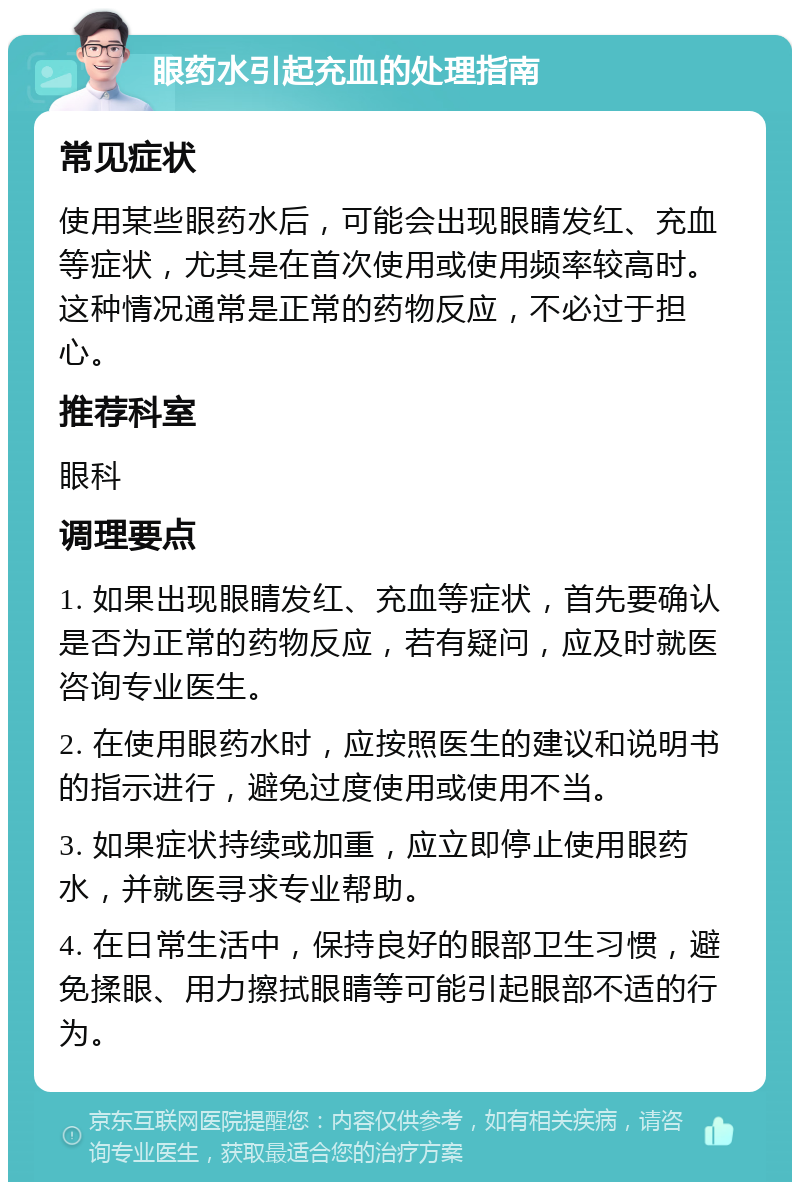 眼药水引起充血的处理指南 常见症状 使用某些眼药水后，可能会出现眼睛发红、充血等症状，尤其是在首次使用或使用频率较高时。这种情况通常是正常的药物反应，不必过于担心。 推荐科室 眼科 调理要点 1. 如果出现眼睛发红、充血等症状，首先要确认是否为正常的药物反应，若有疑问，应及时就医咨询专业医生。 2. 在使用眼药水时，应按照医生的建议和说明书的指示进行，避免过度使用或使用不当。 3. 如果症状持续或加重，应立即停止使用眼药水，并就医寻求专业帮助。 4. 在日常生活中，保持良好的眼部卫生习惯，避免揉眼、用力擦拭眼睛等可能引起眼部不适的行为。