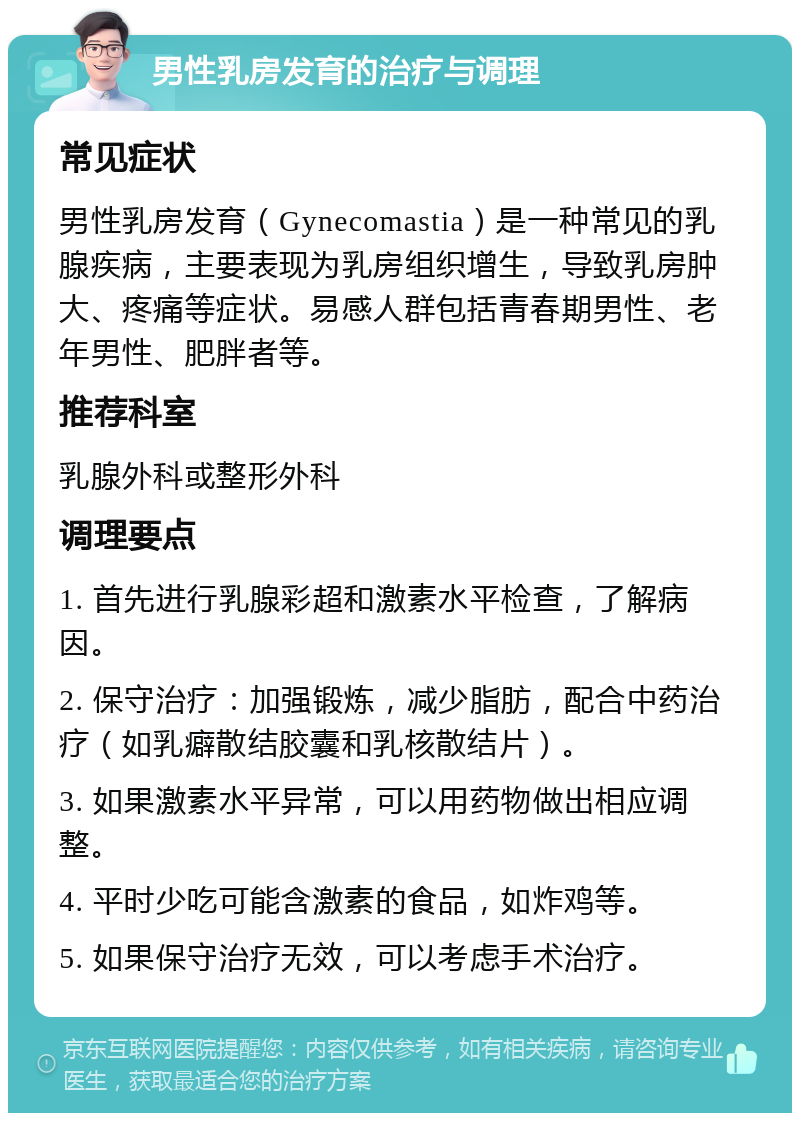 男性乳房发育的治疗与调理 常见症状 男性乳房发育（Gynecomastia）是一种常见的乳腺疾病，主要表现为乳房组织增生，导致乳房肿大、疼痛等症状。易感人群包括青春期男性、老年男性、肥胖者等。 推荐科室 乳腺外科或整形外科 调理要点 1. 首先进行乳腺彩超和激素水平检查，了解病因。 2. 保守治疗：加强锻炼，减少脂肪，配合中药治疗（如乳癖散结胶囊和乳核散结片）。 3. 如果激素水平异常，可以用药物做出相应调整。 4. 平时少吃可能含激素的食品，如炸鸡等。 5. 如果保守治疗无效，可以考虑手术治疗。