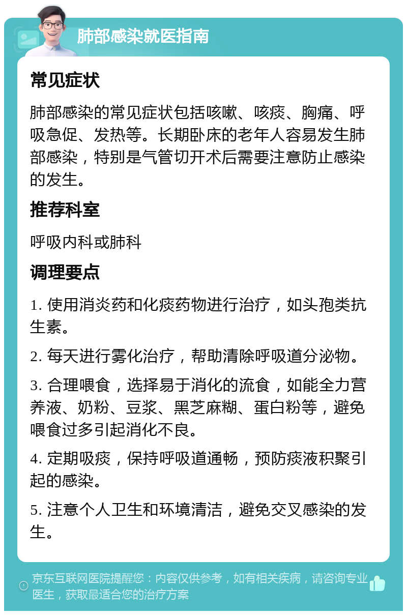 肺部感染就医指南 常见症状 肺部感染的常见症状包括咳嗽、咳痰、胸痛、呼吸急促、发热等。长期卧床的老年人容易发生肺部感染，特别是气管切开术后需要注意防止感染的发生。 推荐科室 呼吸内科或肺科 调理要点 1. 使用消炎药和化痰药物进行治疗，如头孢类抗生素。 2. 每天进行雾化治疗，帮助清除呼吸道分泌物。 3. 合理喂食，选择易于消化的流食，如能全力营养液、奶粉、豆浆、黑芝麻糊、蛋白粉等，避免喂食过多引起消化不良。 4. 定期吸痰，保持呼吸道通畅，预防痰液积聚引起的感染。 5. 注意个人卫生和环境清洁，避免交叉感染的发生。