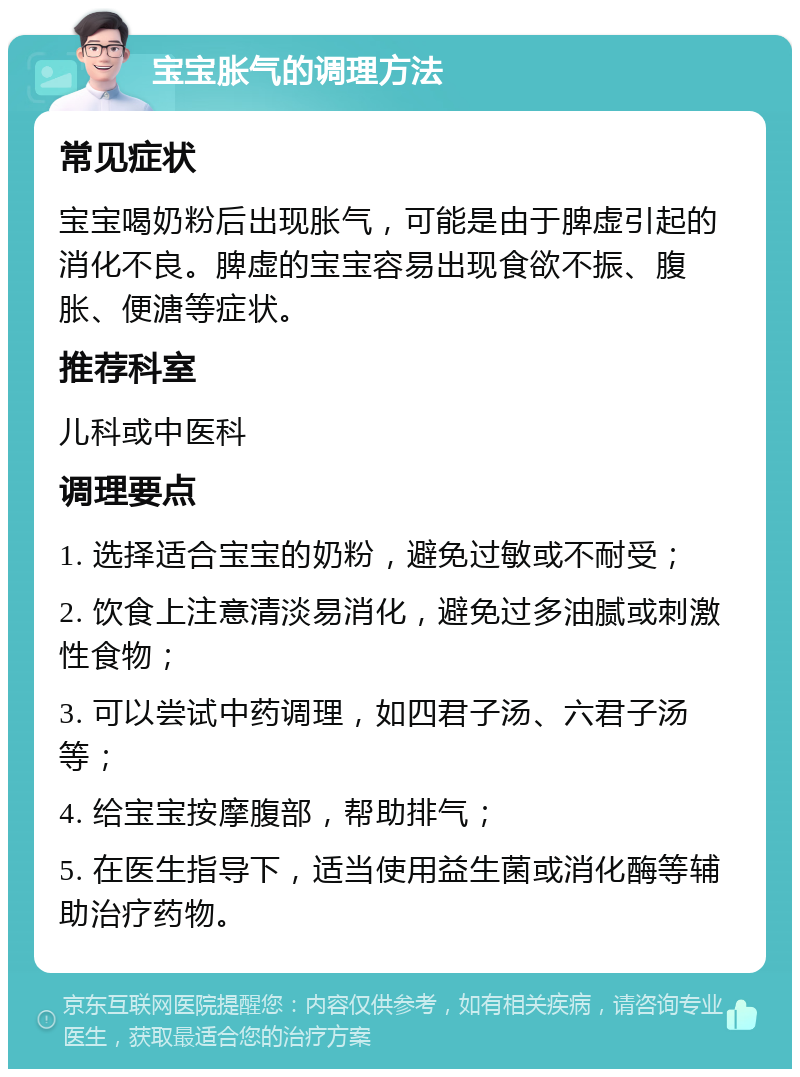 宝宝胀气的调理方法 常见症状 宝宝喝奶粉后出现胀气，可能是由于脾虚引起的消化不良。脾虚的宝宝容易出现食欲不振、腹胀、便溏等症状。 推荐科室 儿科或中医科 调理要点 1. 选择适合宝宝的奶粉，避免过敏或不耐受； 2. 饮食上注意清淡易消化，避免过多油腻或刺激性食物； 3. 可以尝试中药调理，如四君子汤、六君子汤等； 4. 给宝宝按摩腹部，帮助排气； 5. 在医生指导下，适当使用益生菌或消化酶等辅助治疗药物。