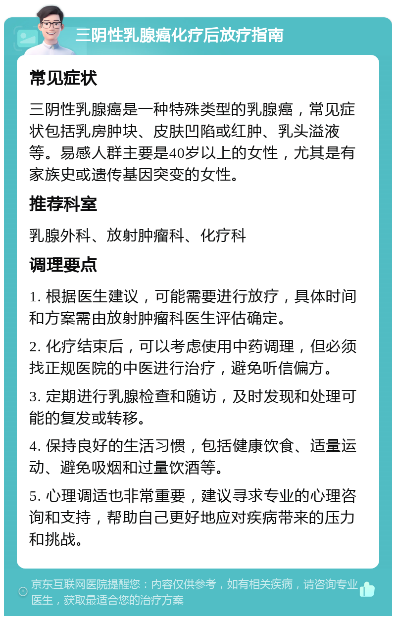 三阴性乳腺癌化疗后放疗指南 常见症状 三阴性乳腺癌是一种特殊类型的乳腺癌，常见症状包括乳房肿块、皮肤凹陷或红肿、乳头溢液等。易感人群主要是40岁以上的女性，尤其是有家族史或遗传基因突变的女性。 推荐科室 乳腺外科、放射肿瘤科、化疗科 调理要点 1. 根据医生建议，可能需要进行放疗，具体时间和方案需由放射肿瘤科医生评估确定。 2. 化疗结束后，可以考虑使用中药调理，但必须找正规医院的中医进行治疗，避免听信偏方。 3. 定期进行乳腺检查和随访，及时发现和处理可能的复发或转移。 4. 保持良好的生活习惯，包括健康饮食、适量运动、避免吸烟和过量饮酒等。 5. 心理调适也非常重要，建议寻求专业的心理咨询和支持，帮助自己更好地应对疾病带来的压力和挑战。